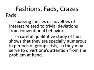 Fashions, Fads, Crazes
Fads
-passing fancies or novelties of
interest related to trivial deviations
from conventional behavior.
-a careful qualitative study of fads
shows that they are specially numerous
in periods of group crisis, so they may
serve to divert one’s attention from the
problem at hand.
 