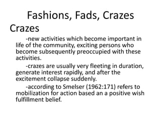 Fashions, Fads, Crazes
Crazes
-new activities which become important in
life of the community, exciting persons who
become subsequently preoccupied with these
activities.
-crazes are usually very fleeting in duration,
generate interest rapidly, and after the
excitement collapse suddenly.
-according to Smelser (1962:171) refers to
mobilization for action based an a positive wish
fulfillment belief.
 
