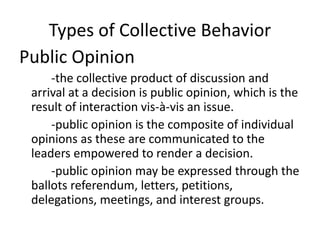 Types of Collective Behavior
Public Opinion
-the collective product of discussion and
arrival at a decision is public opinion, which is the
result of interaction vis-à-vis an issue.
-public opinion is the composite of individual
opinions as these are communicated to the
leaders empowered to render a decision.
-public opinion may be expressed through the
ballots referendum, letters, petitions,
delegations, meetings, and interest groups.
 