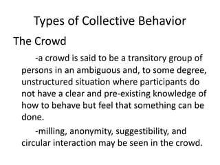 Types of Collective Behavior
The Crowd
-a crowd is said to be a transitory group of
persons in an ambiguous and, to some degree,
unstructured situation where participants do
not have a clear and pre-existing knowledge of
how to behave but feel that something can be
done.
-milling, anonymity, suggestibility, and
circular interaction may be seen in the crowd.
 