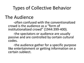 Types of Collective Behavior
The Audience
-often confused with the conventionalized
crowd is the audience as a “form of
institutionalized crowd” (1944:399-400).
-the spectators or audience are usually
passive and are controlled by certain cultural
codes.
-the audience gather for a specific purpose
like entertainment or getting information on a
certain subkect.
 