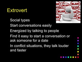 ExtrovertExtrovert
Social typesSocial types
Start conversations easilyStart conversations easily
Energized by talking to peopleEnergized by talking to people
Find it easy to start a conversation orFind it easy to start a conversation or
ask someone for a dateask someone for a date
In conflict situations, they talk louderIn conflict situations, they talk louder
and fasterand faster
 