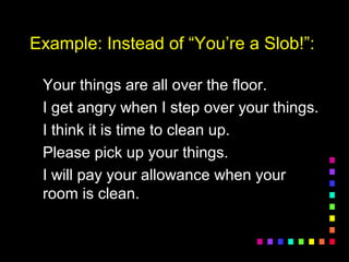 Example: Instead of “You’re a Slob!”:Example: Instead of “You’re a Slob!”:
Your things are all over the floor.Your things are all over the floor.
I get angry when I step over your things.I get angry when I step over your things.
I think it is time to clean up.I think it is time to clean up.
Please pick up your things.Please pick up your things.
I will pay your allowance when yourI will pay your allowance when your
room is clean.room is clean.
 