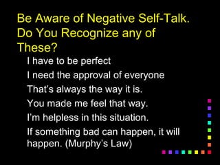 Be Aware of Negative Self-Talk.Be Aware of Negative Self-Talk.
Do You Recognize any ofDo You Recognize any of
These?These?
I have to be perfectI have to be perfect
I need the approval of everyoneI need the approval of everyone
That’s always the way it is.That’s always the way it is.
You made me feel that way.You made me feel that way.
I’m helpless in this situation.I’m helpless in this situation.
If something bad can happen, it willIf something bad can happen, it will
happen. (Murphy’s Law)happen. (Murphy’s Law)
 