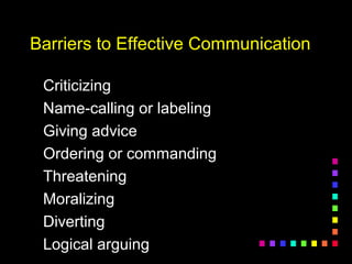 Barriers to Effective CommunicationBarriers to Effective Communication
CriticizingCriticizing
Name-calling or labelingName-calling or labeling
Giving adviceGiving advice
Ordering or commandingOrdering or commanding
ThreateningThreatening
MoralizingMoralizing
DivertingDiverting
Logical arguingLogical arguing
 