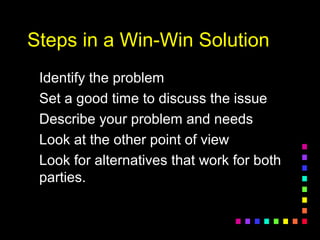 Steps in a Win-Win SolutionSteps in a Win-Win Solution
Identify the problemIdentify the problem
Set a good time to discuss the issueSet a good time to discuss the issue
Describe your problem and needsDescribe your problem and needs
Look at the other point of viewLook at the other point of view
Look for alternatives that work for bothLook for alternatives that work for both
parties.parties.
 