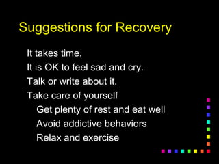 Suggestions for RecoverySuggestions for Recovery
It takes time.It takes time.
It is OK to feel sad and cry.It is OK to feel sad and cry.
Talk or write about it.Talk or write about it.
Take care of yourselfTake care of yourself
Get plenty of rest and eat wellGet plenty of rest and eat well
Avoid addictive behaviorsAvoid addictive behaviors
Relax and exerciseRelax and exercise
 