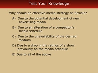 Test Your Knowledge 
Why should an effective media strategy be flexible? 
A) Due to the potential development of new 
advertising media 
B) Due to an alteration of a competitor's 
media schedule 
C) Due to the unavailability of the desired 
medium 
D) Due to a drop in the ratings of a show 
previously on the media schedule 
E) Due to all of the above 
 