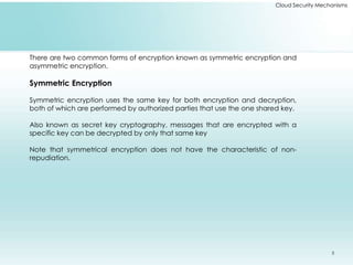 Cloud Security Mechanisms
There are two common forms of encryption known as symmetric encryption and
asymmetric encryption.
Symmetric Encryption
Symmetric encryption uses the same key for both encryption and decryption,
both of which are performed by authorized parties that use the one shared key.
Also known as secret key cryptography, messages that are encrypted with a
specific key can be decrypted by only that same key
Note that symmetrical encryption does not have the characteristic of non-
repudiation.
5
 