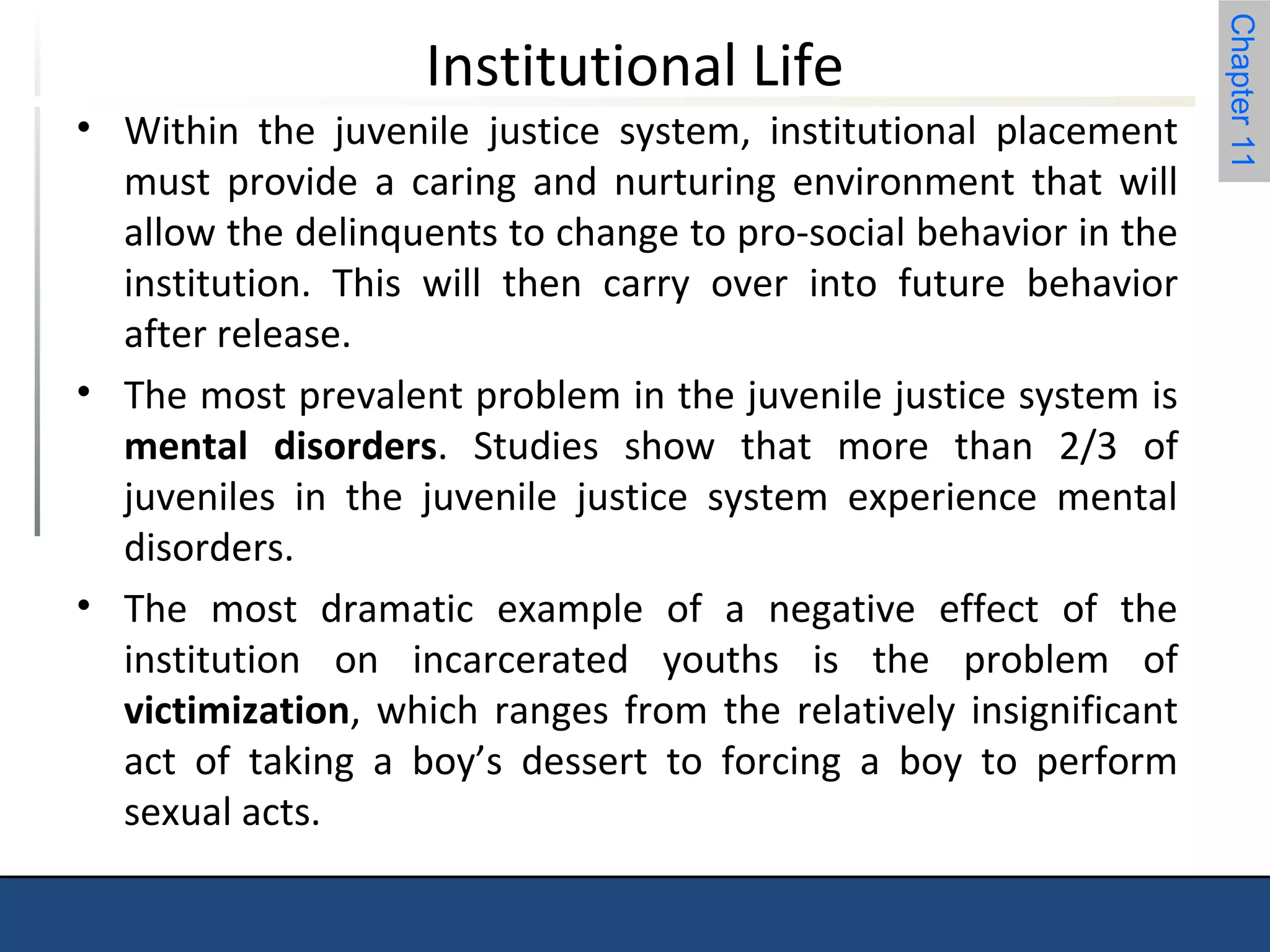 Chapter 11 
Institutional Life 
• Within the juvenile justice system, institutional placement 
must provide a caring and nurturing environment that will 
allow the delinquents to change to pro-social behavior in the 
institution. This will then carry over into future behavior 
after release. 
• The most prevalent problem in the juvenile justice system is 
mental disorders. Studies show that more than 2/3 of 
juveniles in the juvenile justice system experience mental 
disorders. 
• The most dramatic example of a negative effect of the 
institution on incarcerated youths is the problem of 
victimization, which ranges from the relatively insignificant 
act of taking a boy’s dessert to forcing a boy to perform 
sexual acts. 
 