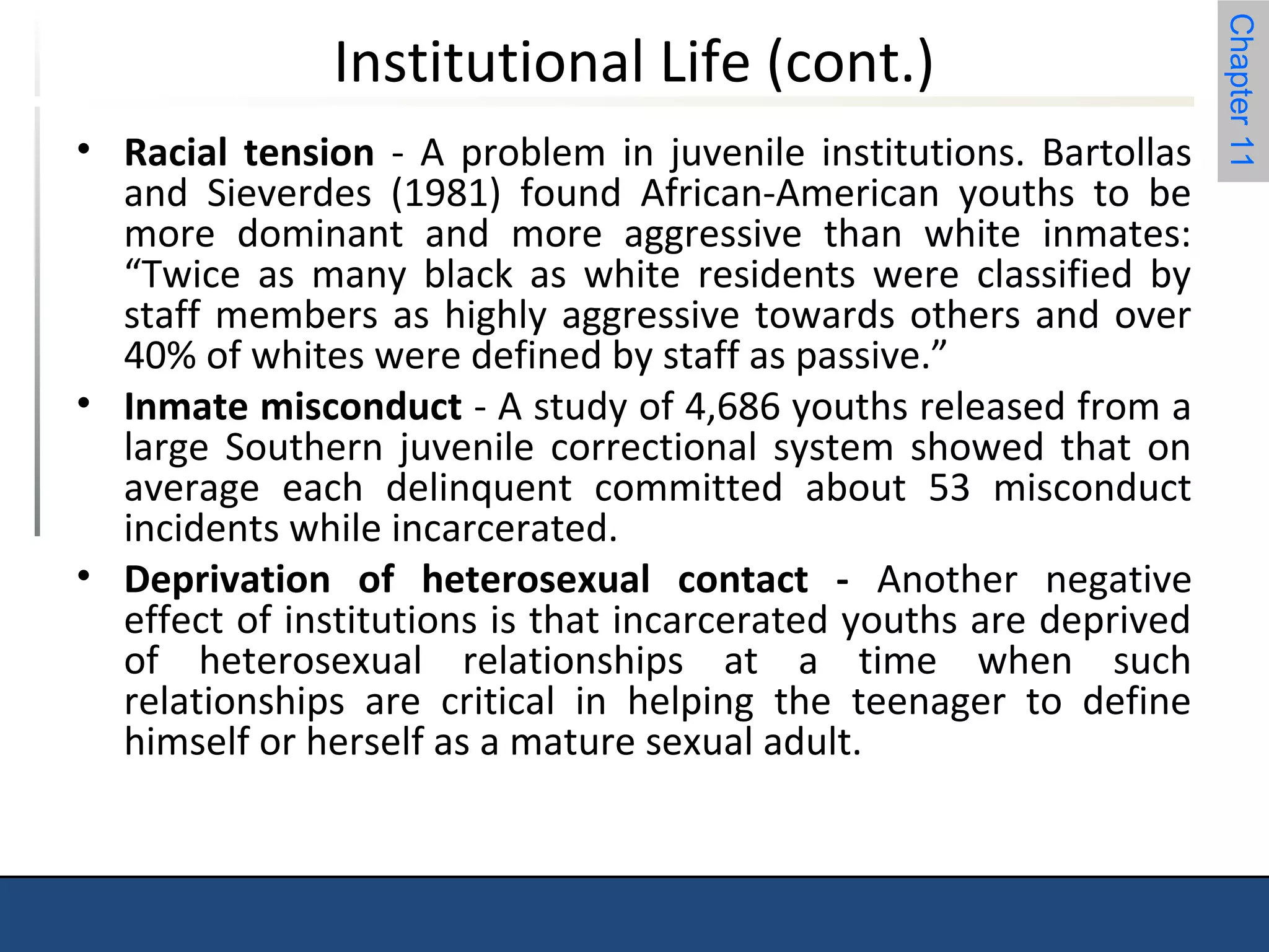 Chapter 11 
Institutional Life (cont.) 
• Racial tension - A problem in juvenile institutions. Bartollas 
and Sieverdes (1981) found African-American youths to be 
more dominant and more aggressive than white inmates: 
“Twice as many black as white residents were classified by 
staff members as highly aggressive towards others and over 
40% of whites were defined by staff as passive.” 
• Inmate misconduct - A study of 4,686 youths released from a 
large Southern juvenile correctional system showed that on 
average each delinquent committed about 53 misconduct 
incidents while incarcerated. 
• Deprivation of heterosexual contact - Another negative 
effect of institutions is that incarcerated youths are deprived 
of heterosexual relationships at a time when such 
relationships are critical in helping the teenager to define 
himself or herself as a mature sexual adult. 
 