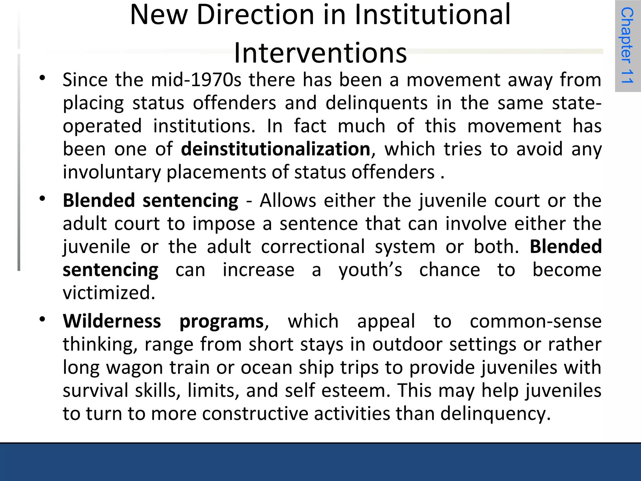 Chapter 11 
New Direction in Institutional 
Interventions 
• Since the mid-1970s there has been a movement away from 
placing status offenders and delinquents in the same state-operated 
institutions. In fact much of this movement has 
been one of deinstitutionalization, which tries to avoid any 
involuntary placements of status offenders . 
• Blended sentencing - Allows either the juvenile court or the 
adult court to impose a sentence that can involve either the 
juvenile or the adult correctional system or both. Blended 
sentencing can increase a youth’s chance to become 
victimized. 
• Wilderness programs, which appeal to common-sense 
thinking, range from short stays in outdoor settings or rather 
long wagon train or ocean ship trips to provide juveniles with 
survival skills, limits, and self esteem. This may help juveniles 
to turn to more constructive activities than delinquency. 
 