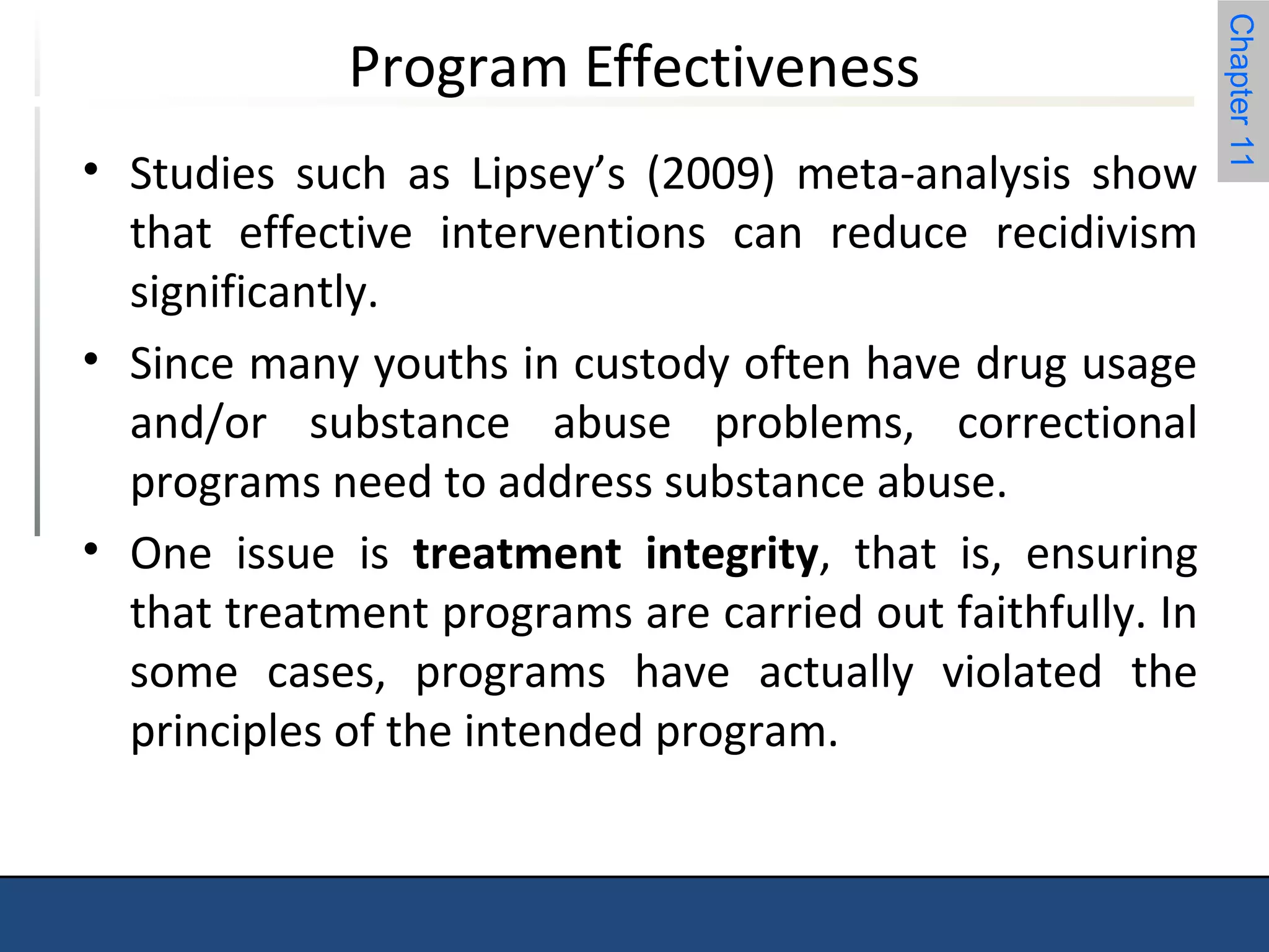 Chapter 11 
Program Effectiveness 
• Studies such as Lipsey’s (2009) meta-analysis show 
that effective interventions can reduce recidivism 
significantly. 
• Since many youths in custody often have drug usage 
and/or substance abuse problems, correctional 
programs need to address substance abuse. 
• One issue is treatment integrity, that is, ensuring 
that treatment programs are carried out faithfully. In 
some cases, programs have actually violated the 
principles of the intended program. 
