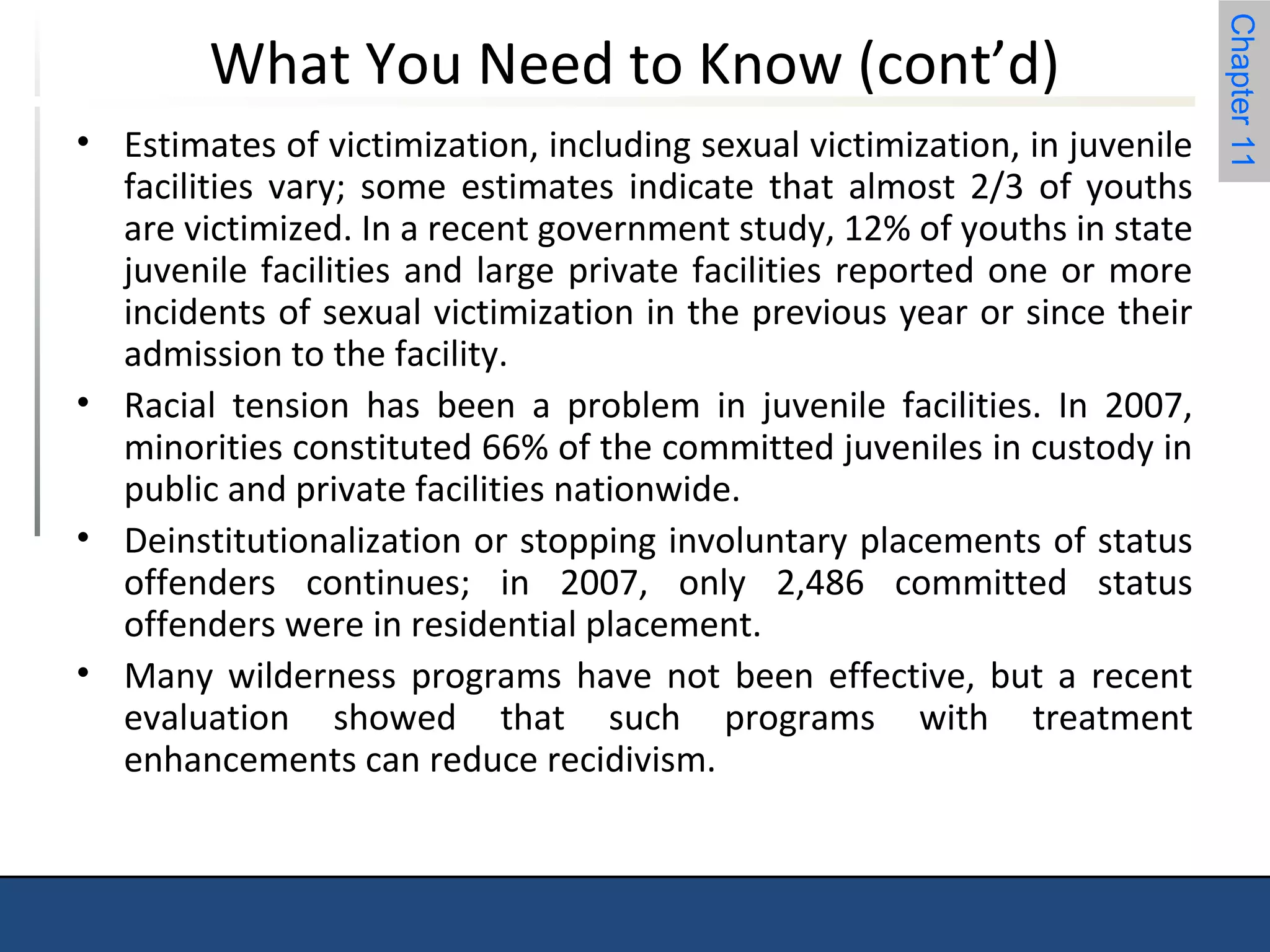 Chapter 11 
What You Need to Know (cont’d) 
• Estimates of victimization, including sexual victimization, in juvenile 
facilities vary; some estimates indicate that almost 2/3 of youths 
are victimized. In a recent government study, 12% of youths in state 
juvenile facilities and large private facilities reported one or more 
incidents of sexual victimization in the previous year or since their 
admission to the facility. 
• Racial tension has been a problem in juvenile facilities. In 2007, 
minorities constituted 66% of the committed juveniles in custody in 
public and private facilities nationwide. 
• Deinstitutionalization or stopping involuntary placements of status 
offenders continues; in 2007, only 2,486 committed status 
offenders were in residential placement. 
• Many wilderness programs have not been effective, but a recent 
evaluation showed that such programs with treatment 
enhancements can reduce recidivism. 
 