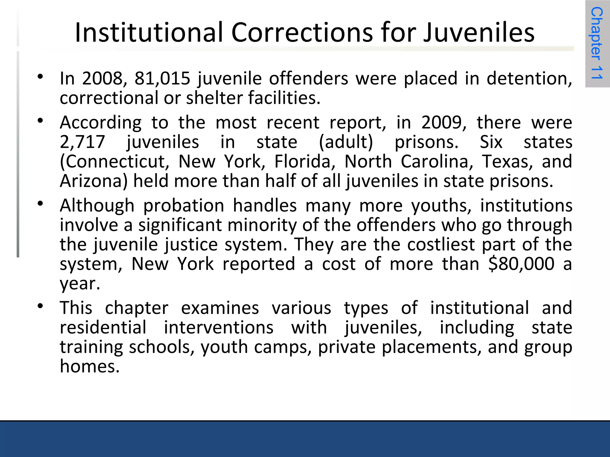 Chapter 11 
Institutional Corrections for Juveniles 
• In 2008, 81,015 juvenile offenders were placed in detention, 
correctional or shelter facilities. 
• According to the most recent report, in 2009, there were 
2,717 juveniles in state (adult) prisons. Six states 
(Connecticut, New York, Florida, North Carolina, Texas, and 
Arizona) held more than half of all juveniles in state prisons. 
• Although probation handles many more youths, institutions 
involve a significant minority of the offenders who go through 
the juvenile justice system. They are the costliest part of the 
system, New York reported a cost of more than $80,000 a 
year. 
• This chapter examines various types of institutional and 
residential interventions with juveniles, including state 
training schools, youth camps, private placements, and group 
homes. 
 