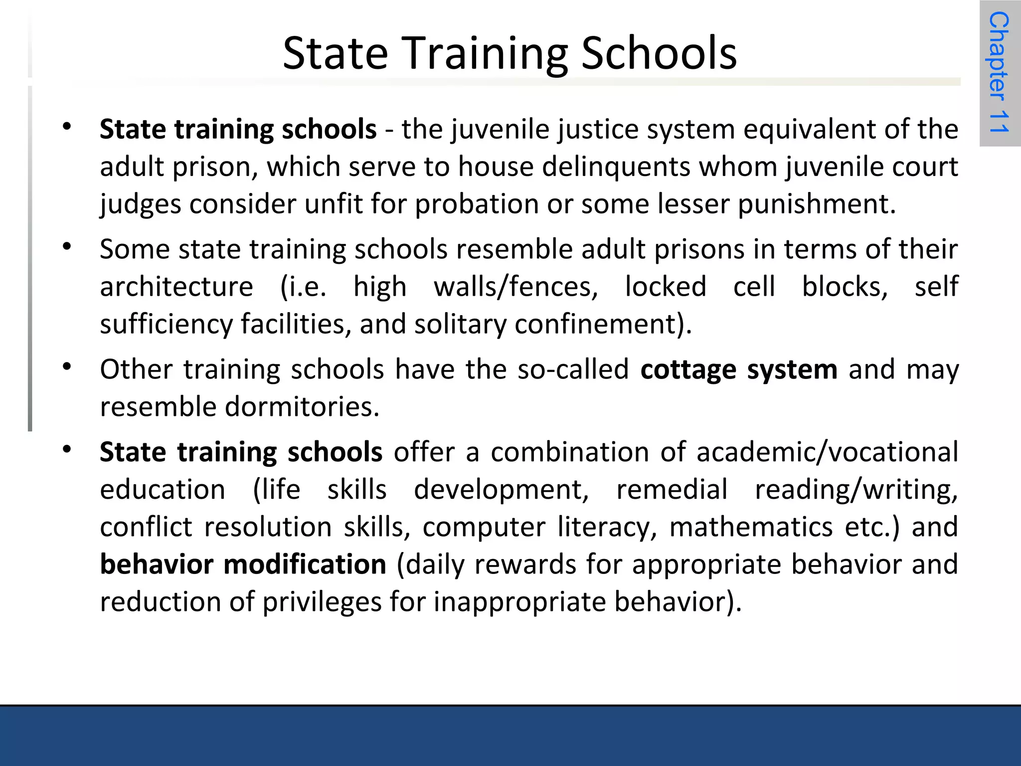 Chapter 11 
State Training Schools 
• State training schools - the juvenile justice system equivalent of the 
adult prison, which serve to house delinquents whom juvenile court 
judges consider unfit for probation or some lesser punishment. 
• Some state training schools resemble adult prisons in terms of their 
architecture (i.e. high walls/fences, locked cell blocks, self 
sufficiency facilities, and solitary confinement). 
• Other training schools have the so-called cottage system and may 
resemble dormitories. 
• State training schools offer a combination of academic/vocational 
education (life skills development, remedial reading/writing, 
conflict resolution skills, computer literacy, mathematics etc.) and 
behavior modification (daily rewards for appropriate behavior and 
reduction of privileges for inappropriate behavior). 
 