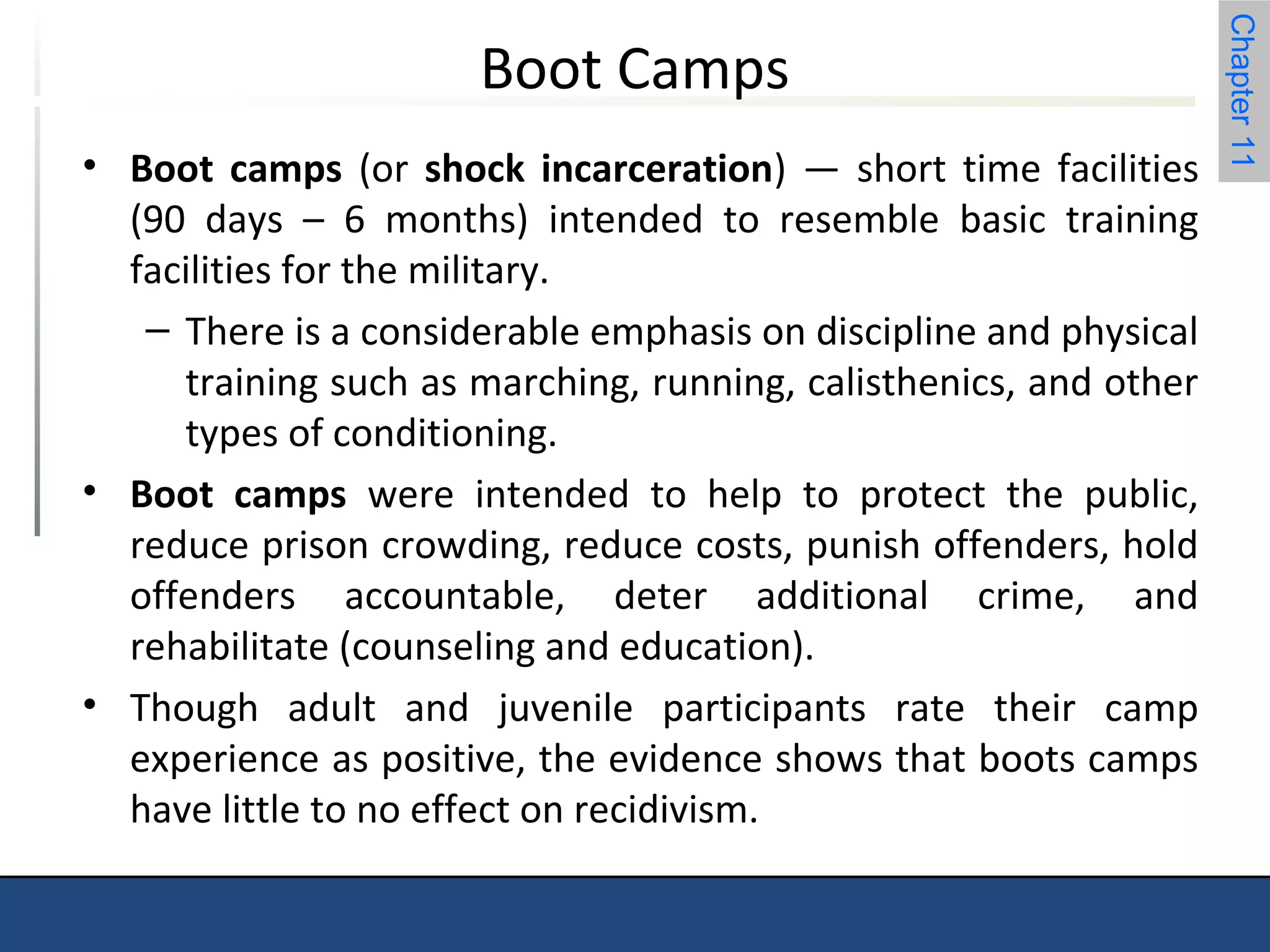 Chapter 11 
Boot Camps 
• Boot camps (or shock incarceration) — short time facilities 
(90 days – 6 months) intended to resemble basic training 
facilities for the military. 
– There is a considerable emphasis on discipline and physical 
training such as marching, running, calisthenics, and other 
types of conditioning. 
• Boot camps were intended to help to protect the public, 
reduce prison crowding, reduce costs, punish offenders, hold 
offenders accountable, deter additional crime, and 
rehabilitate (counseling and education). 
• Though adult and juvenile participants rate their camp 
experience as positive, the evidence shows that boots camps 
have little to no effect on recidivism. 
 
