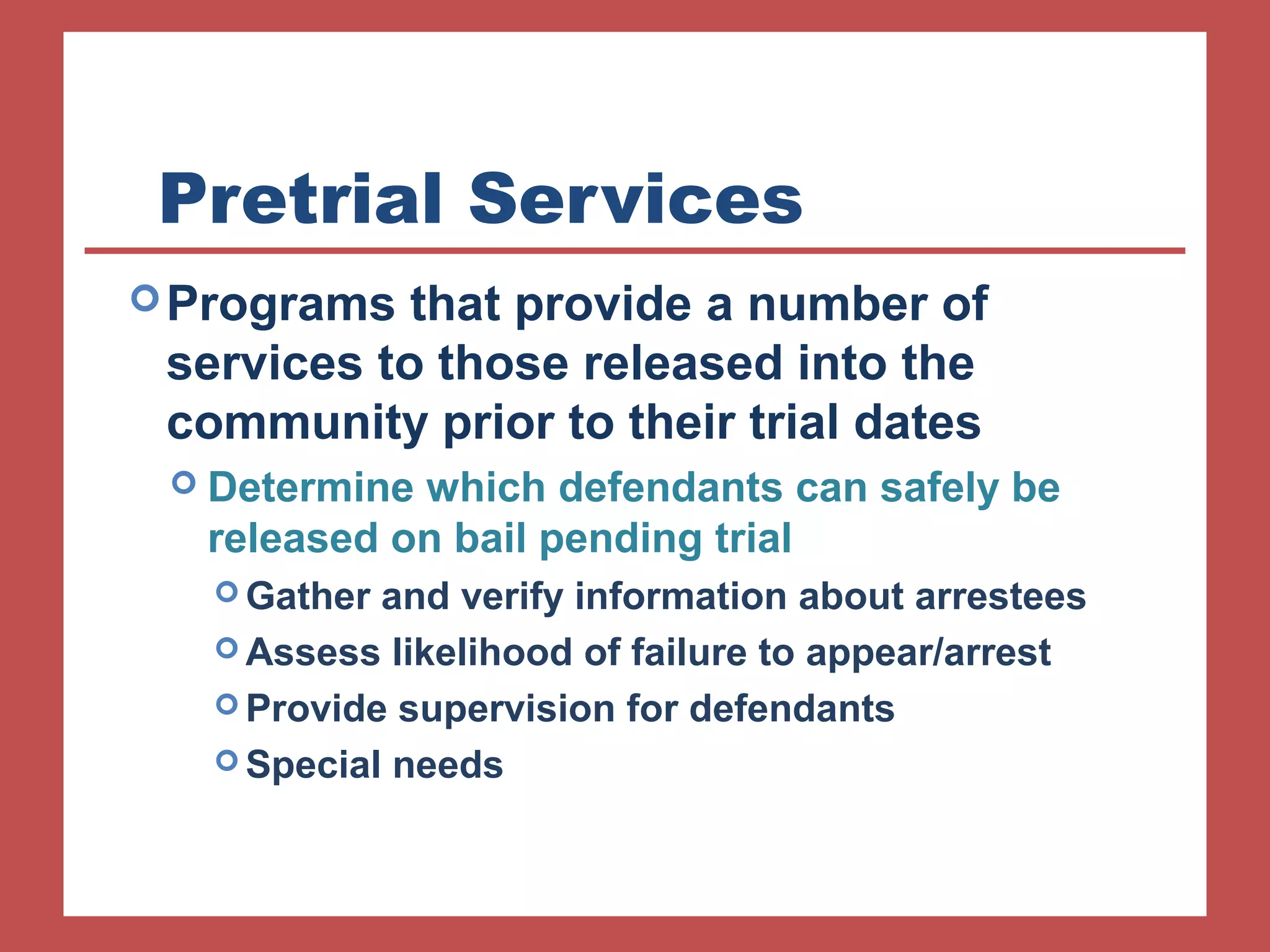 Pretrial Services 
Programs that provide a number of 
services to those released into the 
community prior to their trial dates 
 Determine which defendants can safely be 
released on bail pending trial 
Gather and verify information about arrestees 
Assess likelihood of failure to appear/arrest 
Provide supervision for defendants 
Special needs 
 
