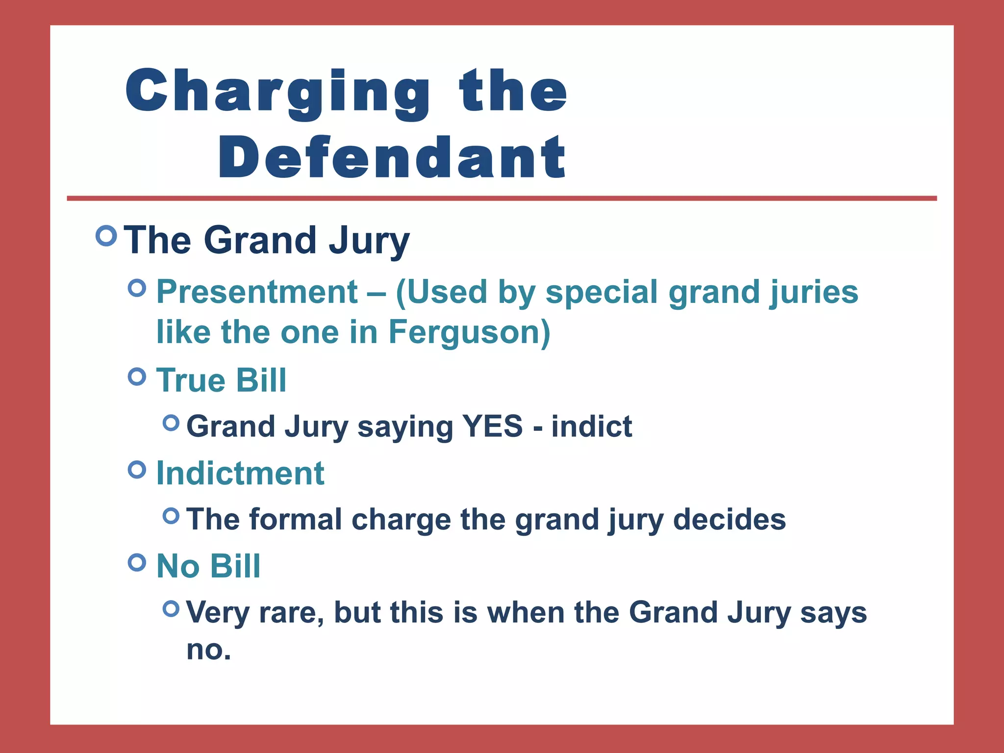Charging the 
Defendant 
The Grand Jury 
 Presentment – (Used by special grand juries 
like the one in Ferguson) 
 True Bill 
Grand Jury saying YES - indict 
 Indictment 
The formal charge the grand jury decides 
 No Bill 
Very rare, but this is when the Grand Jury says 
no. 
 
