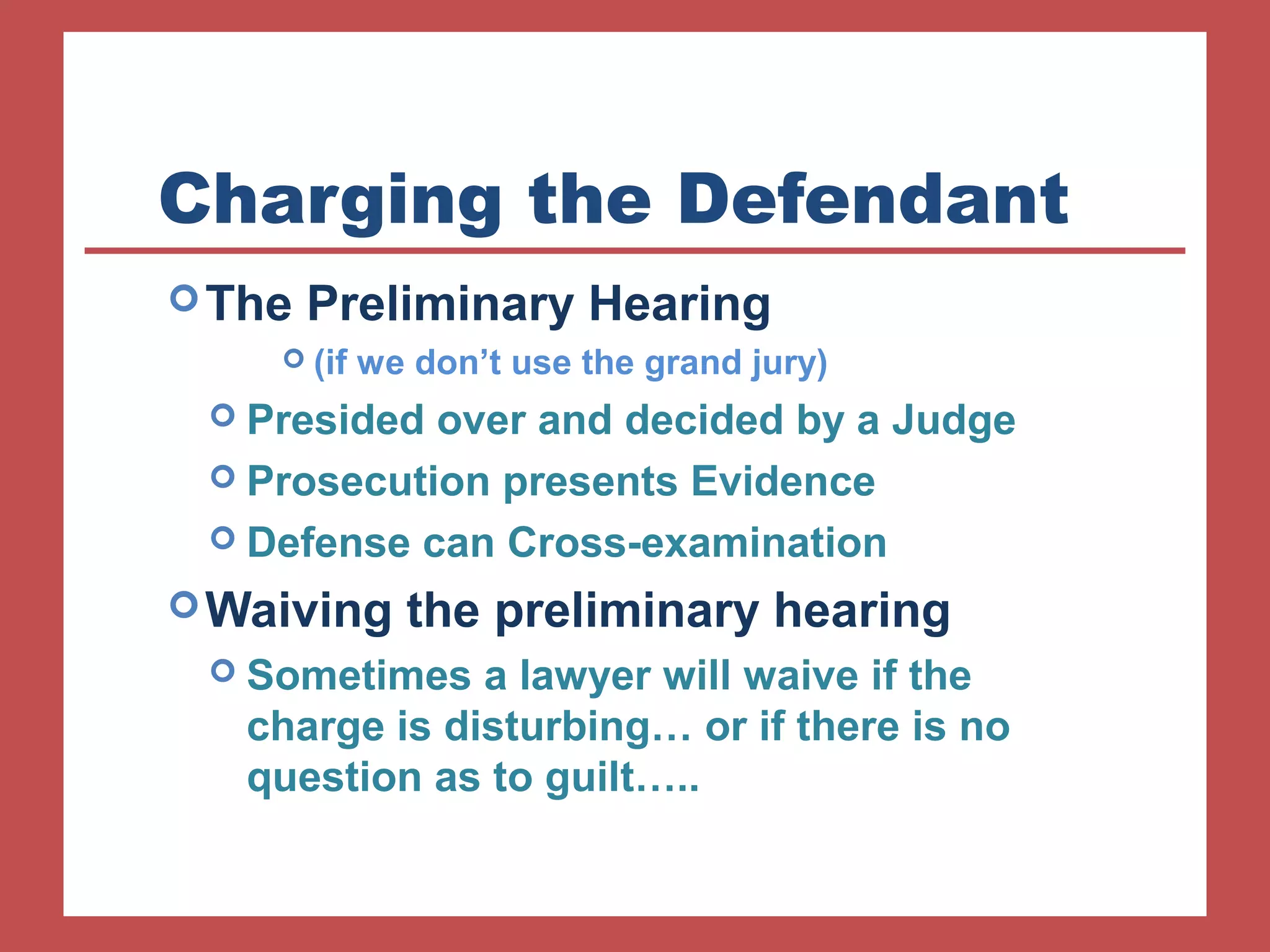 Charging the Defendant 
The Preliminary Hearing 
 (if we don’t use the grand jury) 
 Presided over and decided by a Judge 
 Prosecution presents Evidence 
 Defense can Cross-examination 
Waiving the preliminary hearing 
 Sometimes a lawyer will waive if the 
charge is disturbing… or if there is no 
question as to guilt….. 
 