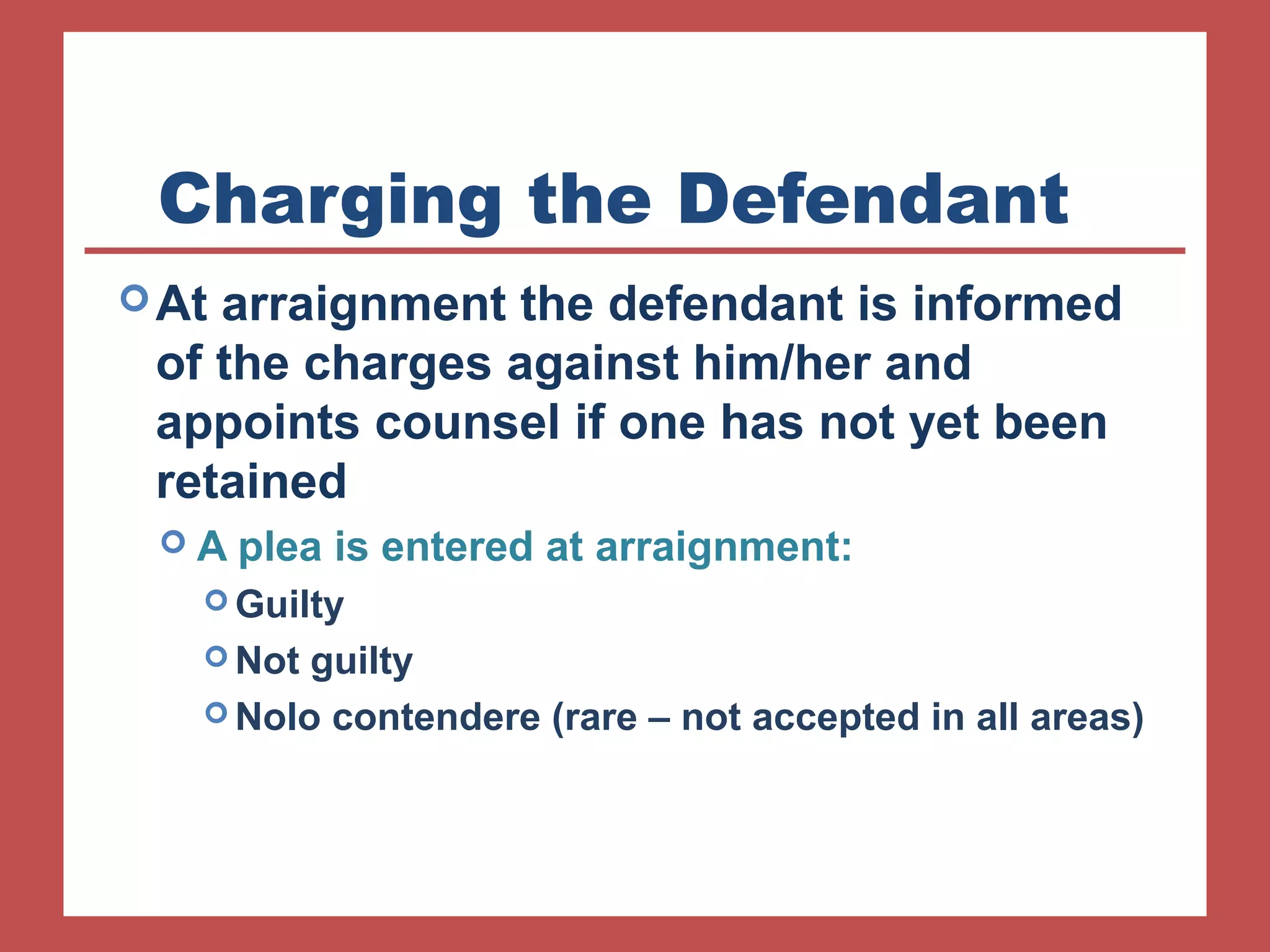 Charging the Defendant 
At arraignment the defendant is informed 
of the charges against him/her and 
appoints counsel if one has not yet been 
retained 
 A plea is entered at arraignment: 
Guilty 
Not guilty 
Nolo contendere (rare – not accepted in all areas) 
 