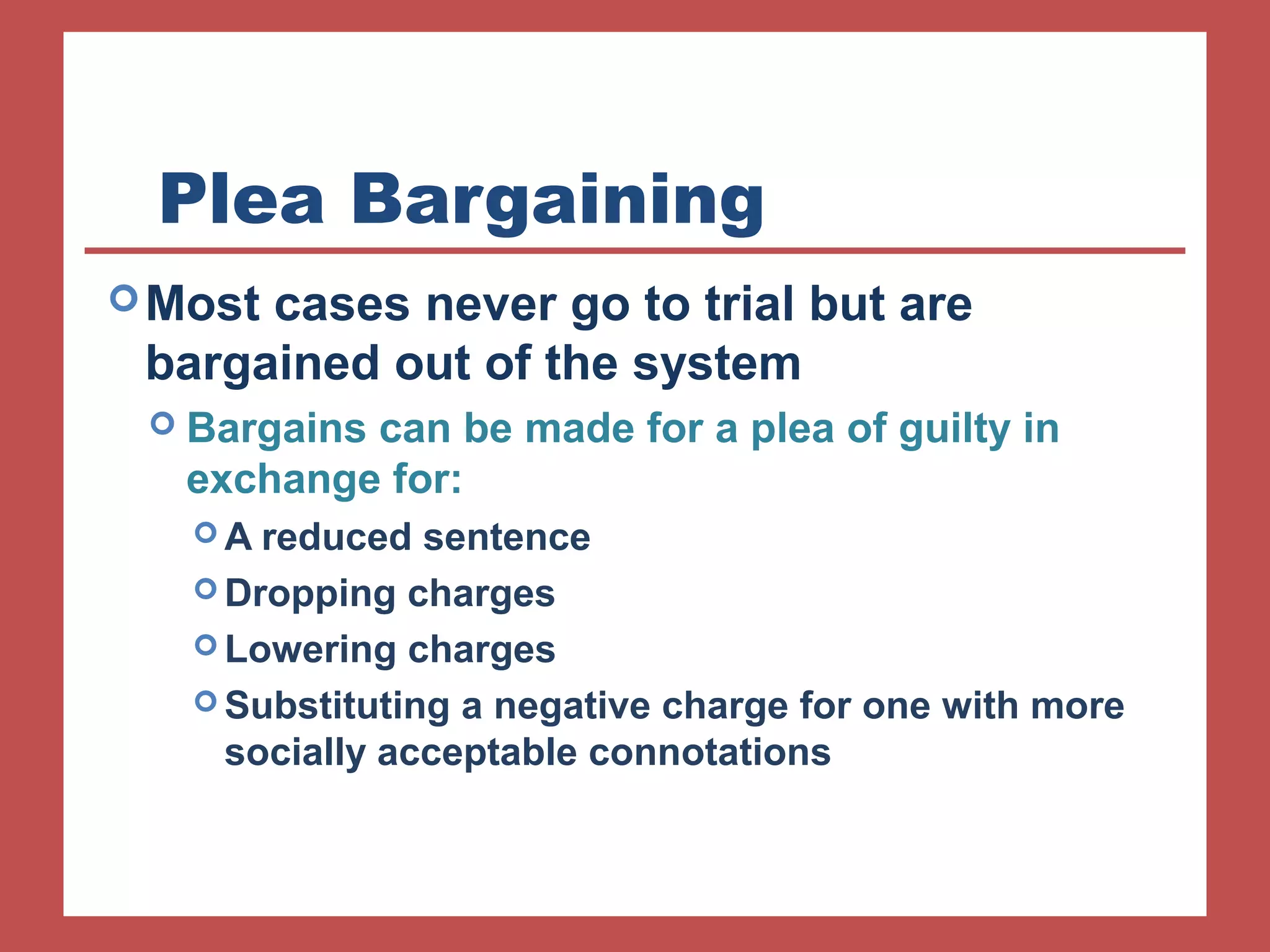 Plea Bargaining 
Most cases never go to trial but are 
bargained out of the system 
 Bargains can be made for a plea of guilty in 
exchange for: 
A reduced sentence 
Dropping charges 
Lowering charges 
Substituting a negative charge for one with more 
socially acceptable connotations 
 