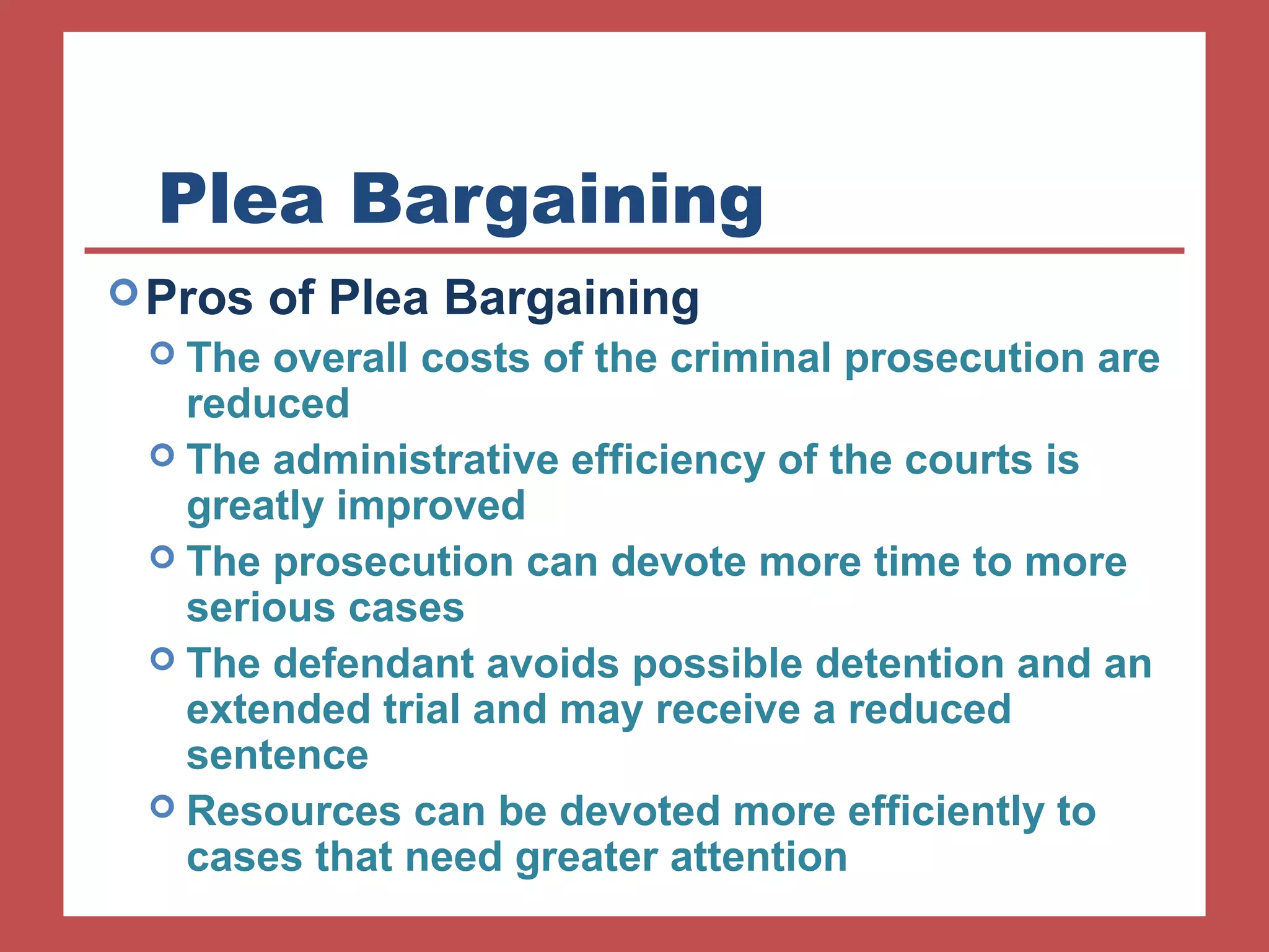 Plea Bargaining 
Pros of Plea Bargaining 
 The overall costs of the criminal prosecution are 
reduced 
 The administrative efficiency of the courts is 
greatly improved 
 The prosecution can devote more time to more 
serious cases 
 The defendant avoids possible detention and an 
extended trial and may receive a reduced 
sentence 
 Resources can be devoted more efficiently to 
cases that need greater attention 
 