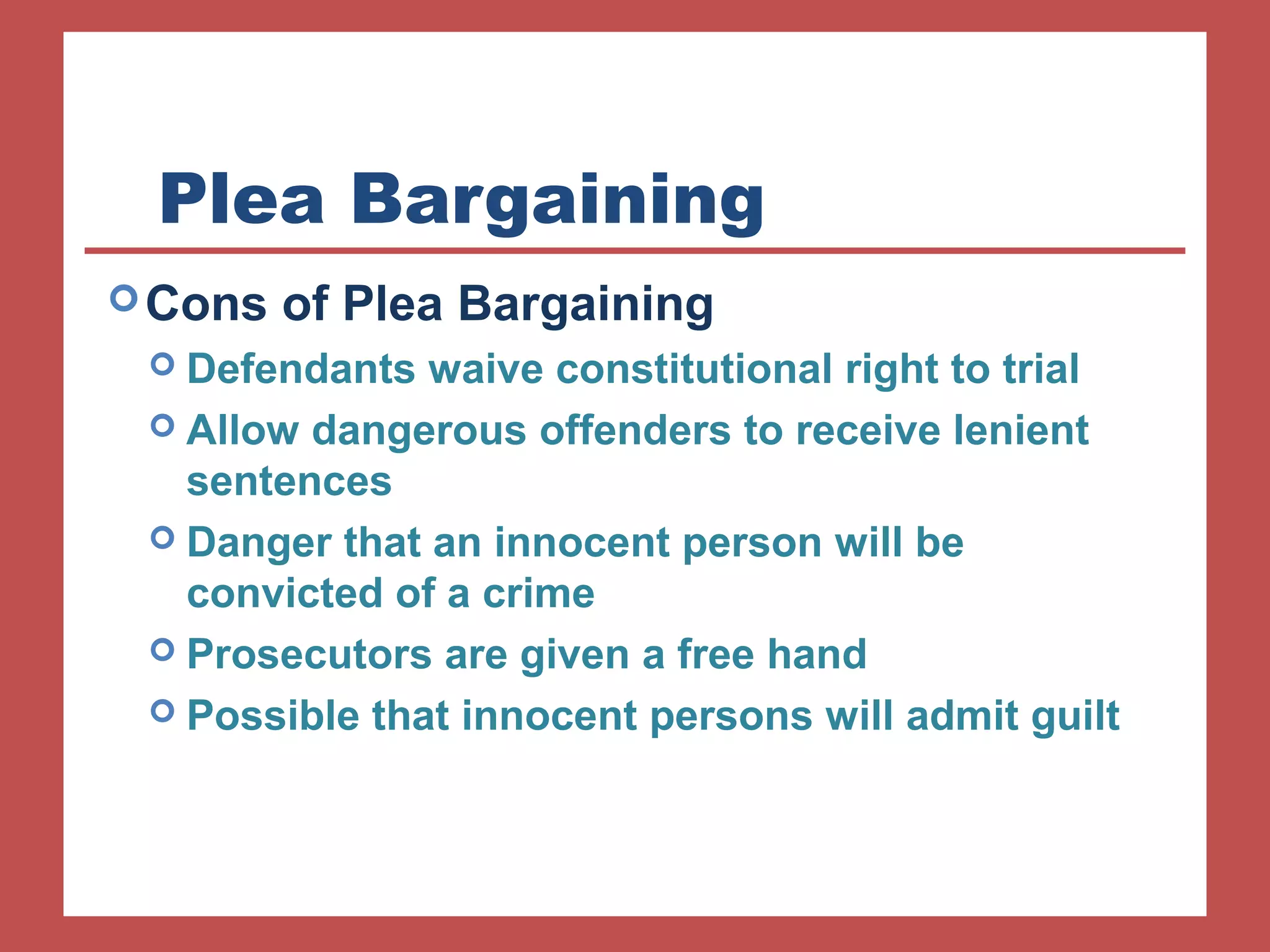 Plea Bargaining 
Cons of Plea Bargaining 
 Defendants waive constitutional right to trial 
 Allow dangerous offenders to receive lenient 
sentences 
 Danger that an innocent person will be 
convicted of a crime 
 Prosecutors are given a free hand 
 Possible that innocent persons will admit guilt 
 