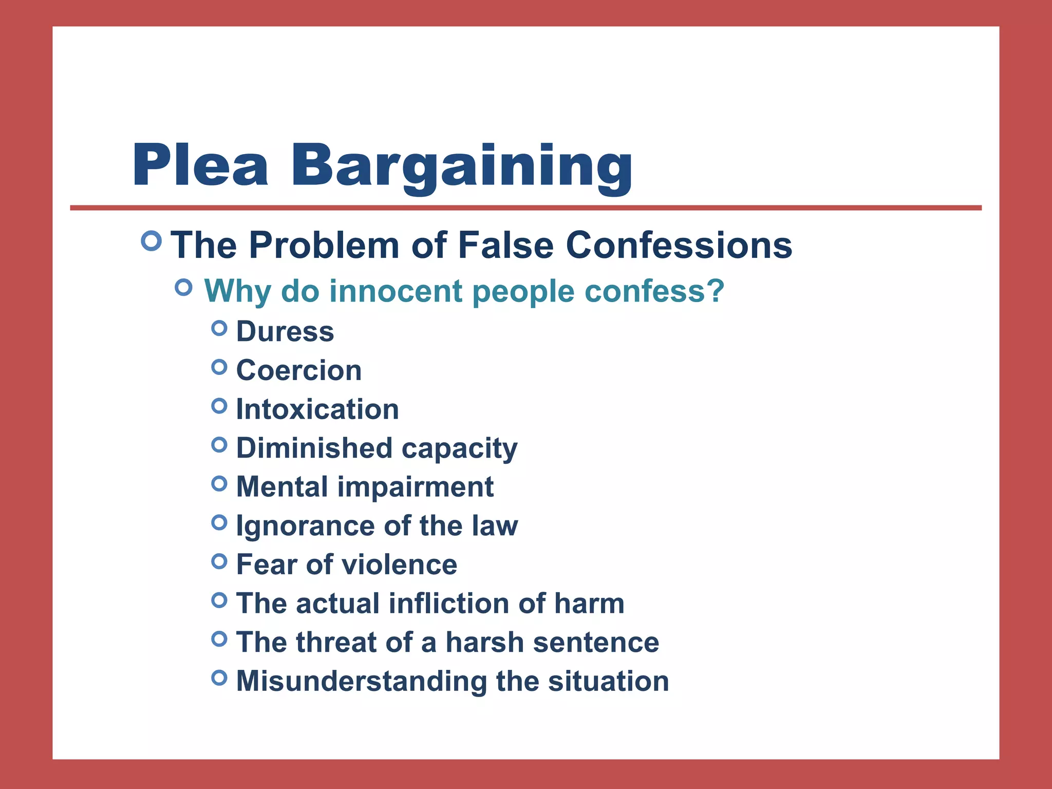 Plea Bargaining 
The Problem of False Confessions 
 Why do innocent people confess? 
 Duress 
 Coercion 
 Intoxication 
 Diminished capacity 
 Mental impairment 
 Ignorance of the law 
 Fear of violence 
 The actual infliction of harm 
 The threat of a harsh sentence 
 Misunderstanding the situation 
 