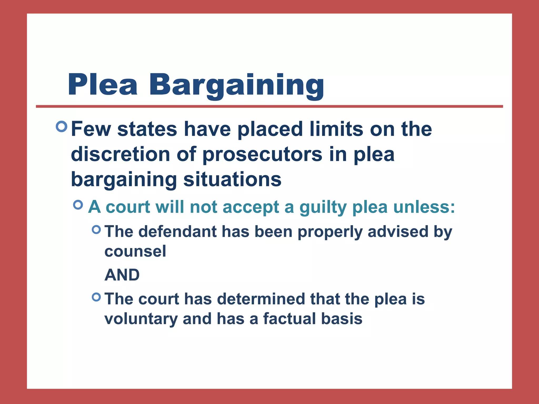 Plea Bargaining 
Few states have placed limits on the 
discretion of prosecutors in plea 
bargaining situations 
 A court will not accept a guilty plea unless: 
The defendant has been properly advised by 
counsel 
AND 
The court has determined that the plea is 
voluntary and has a factual basis 
 