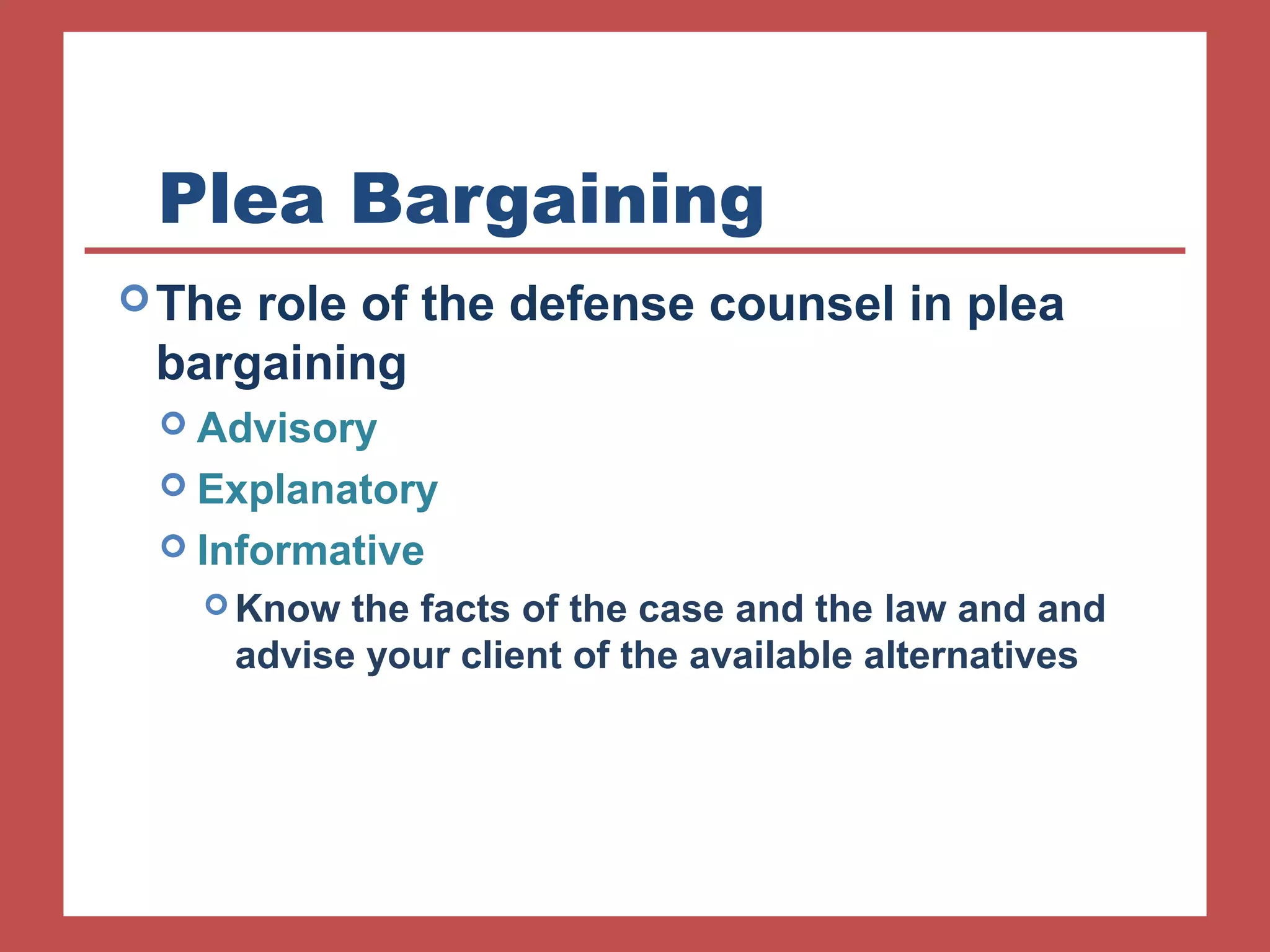 Plea Bargaining 
The role of the defense counsel in plea 
bargaining 
 Advisory 
 Explanatory 
 Informative 
Know the facts of the case and the law and and 
advise your client of the available alternatives 
 