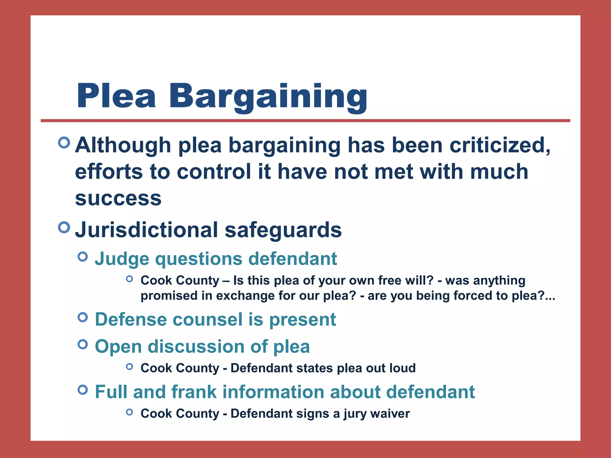 Plea Bargaining 
Although plea bargaining has been criticized, 
efforts to control it have not met with much 
success 
Jurisdictional safeguards 
 Judge questions defendant 
 Cook County – Is this plea of your own free will? - was anything 
promised in exchange for our plea? - are you being forced to plea?... 
 Defense counsel is present 
 Open discussion of plea 
 Cook County - Defendant states plea out loud 
 Full and frank information about defendant 
 Cook County - Defendant signs a jury waiver 
 