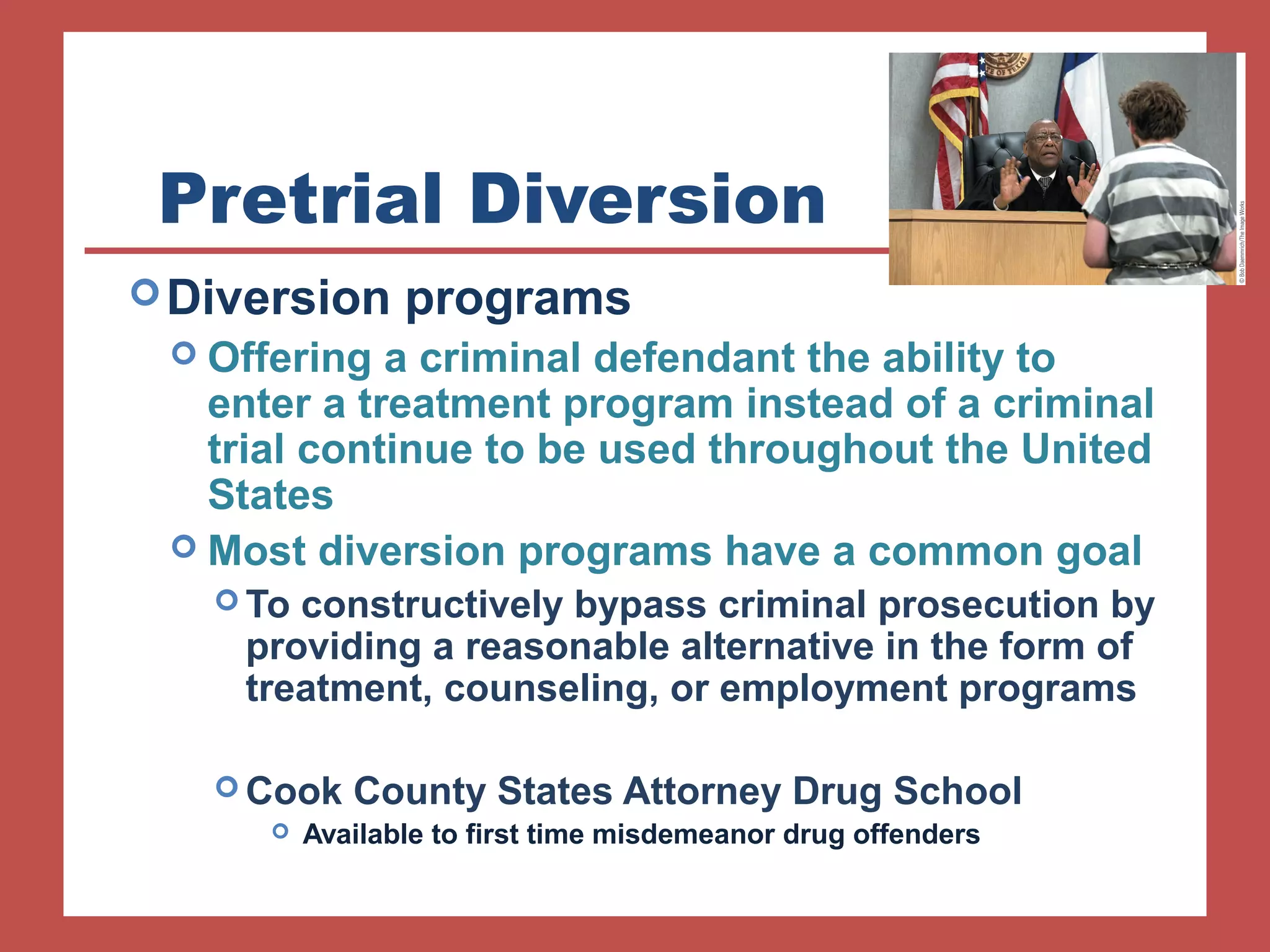 Pretrial Diversion 
Diversion programs 
 Offering a criminal defendant the ability to 
enter a treatment program instead of a criminal 
trial continue to be used throughout the United 
States 
 Most diversion programs have a common goal 
To constructively bypass criminal prosecution by 
providing a reasonable alternative in the form of 
treatment, counseling, or employment programs 
Cook County States Attorney Drug School 
 Available to first time misdemeanor drug offenders 
 