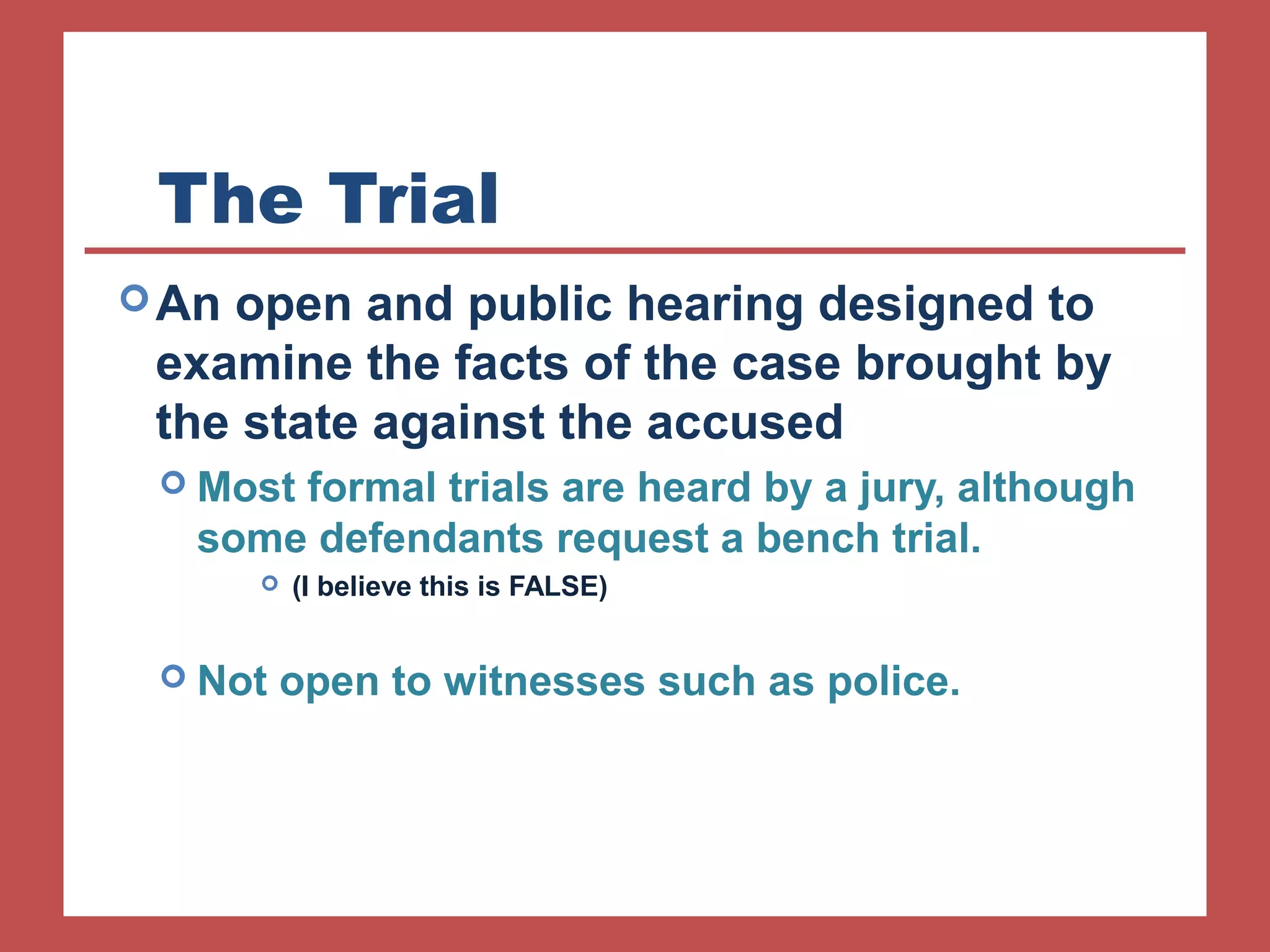 The Trial 
An open and public hearing designed to 
examine the facts of the case brought by 
the state against the accused 
 Most formal trials are heard by a jury, although 
some defendants request a bench trial. 
 (I believe this is FALSE) 
 Not open to witnesses such as police. 
 