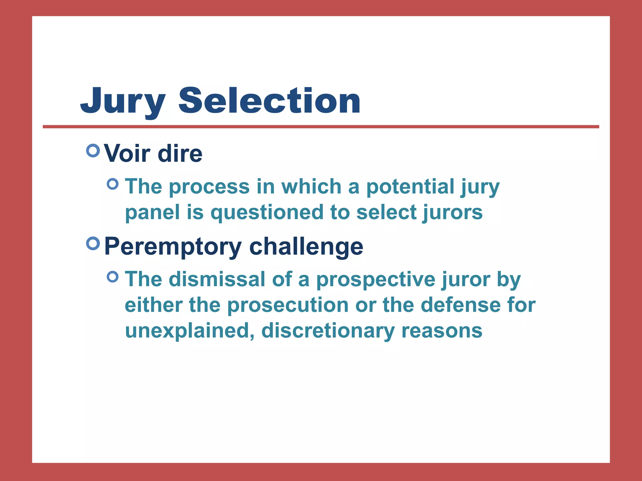 Jury Selection 
Voir dire 
 The process in which a potential jury 
panel is questioned to select jurors 
Peremptory challenge 
 The dismissal of a prospective juror by 
either the prosecution or the defense for 
unexplained, discretionary reasons 
 