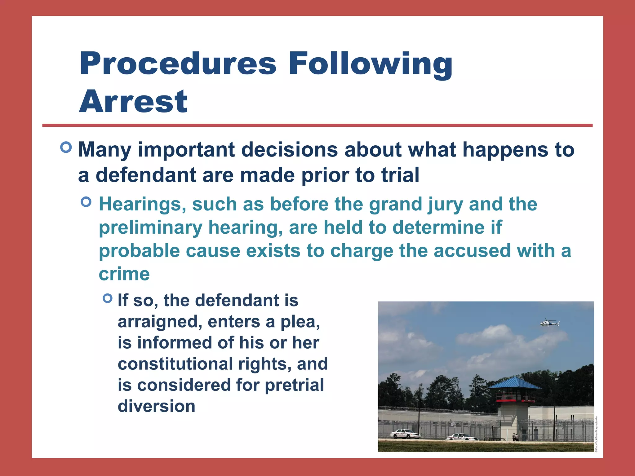 Procedures Following 
Arrest 
 Many important decisions about what happens to 
a defendant are made prior to trial 
 Hearings, such as before the grand jury and the 
preliminary hearing, are held to determine if 
probable cause exists to charge the accused with a 
crime 
 If so, the defendant is 
arraigned, enters a plea, 
is informed of his or her 
constitutional rights, and 
is considered for pretrial 
diversion 
 