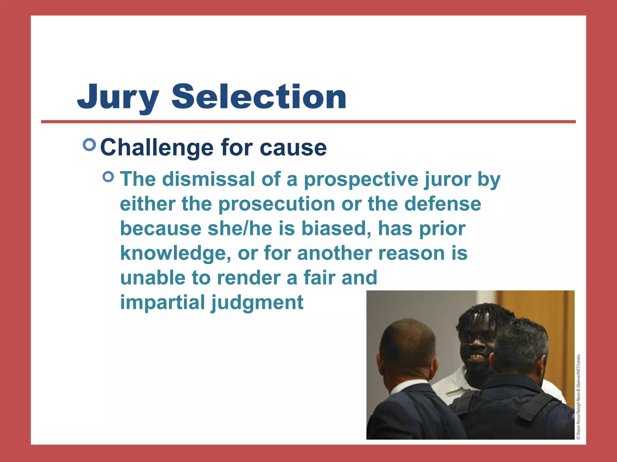Jury Selection 
Challenge for cause 
 The dismissal of a prospective juror by 
either the prosecution or the defense 
because she/he is biased, has prior 
knowledge, or for another reason is 
unable to render a fair and 
impartial judgment 
 