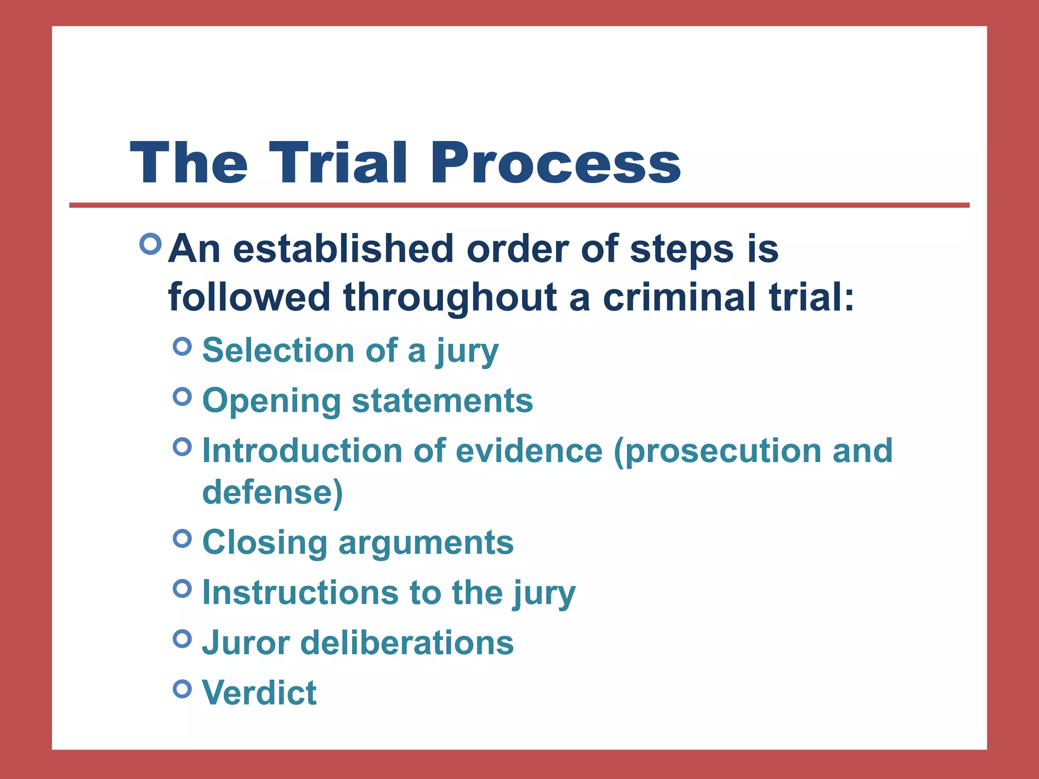 The Trial Process 
An established order of steps is 
followed throughout a criminal trial: 
 Selection of a jury 
 Opening statements 
 Introduction of evidence (prosecution and 
defense) 
 Closing arguments 
 Instructions to the jury 
 Juror deliberations 
 Verdict 
 