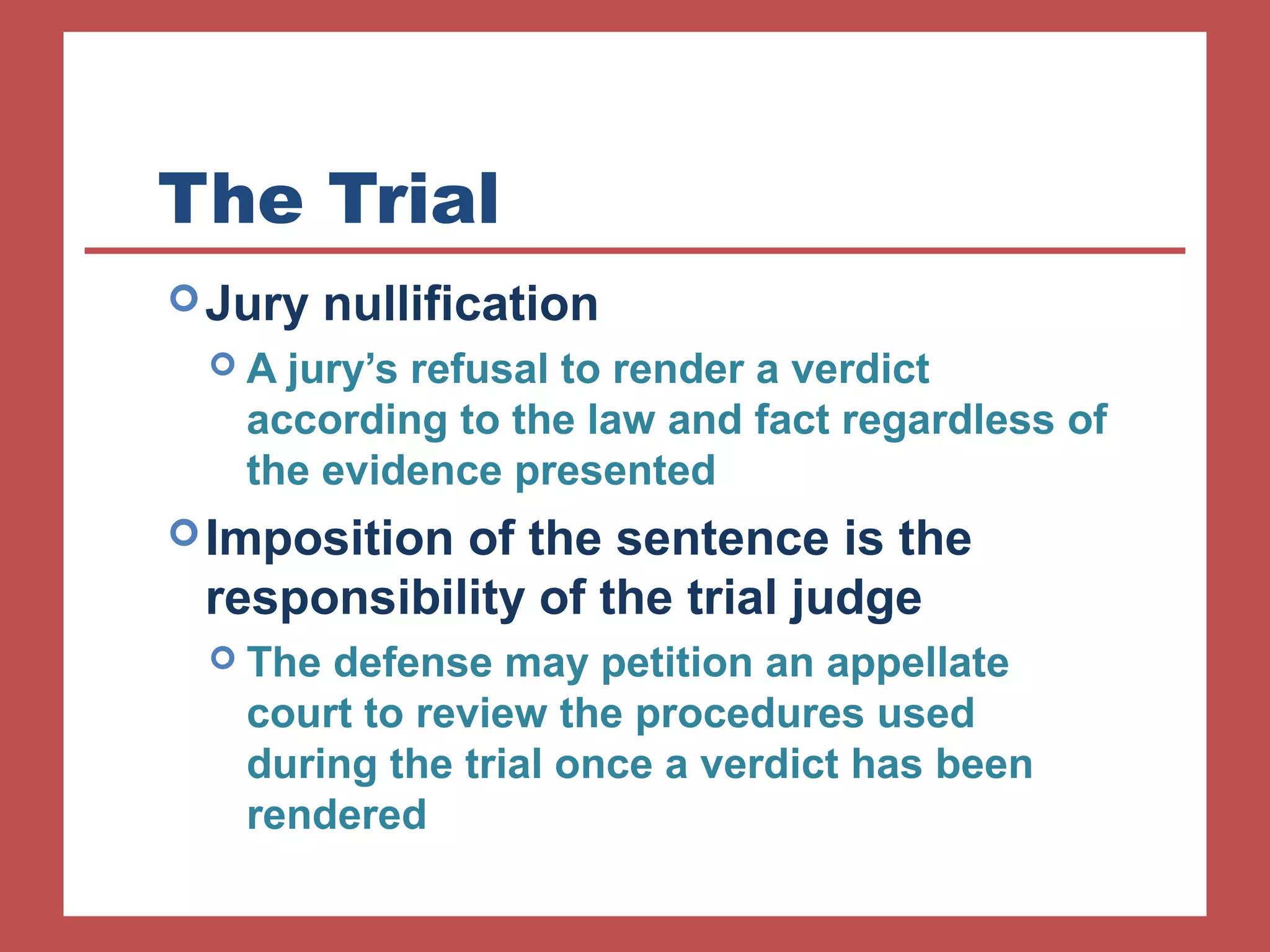 The Trial 
Jury nullification 
 A jury’s refusal to render a verdict 
according to the law and fact regardless of 
the evidence presented 
Imposition of the sentence is the 
responsibility of the trial judge 
 The defense may petition an appellate 
court to review the procedures used 
during the trial once a verdict has been 
rendered 
