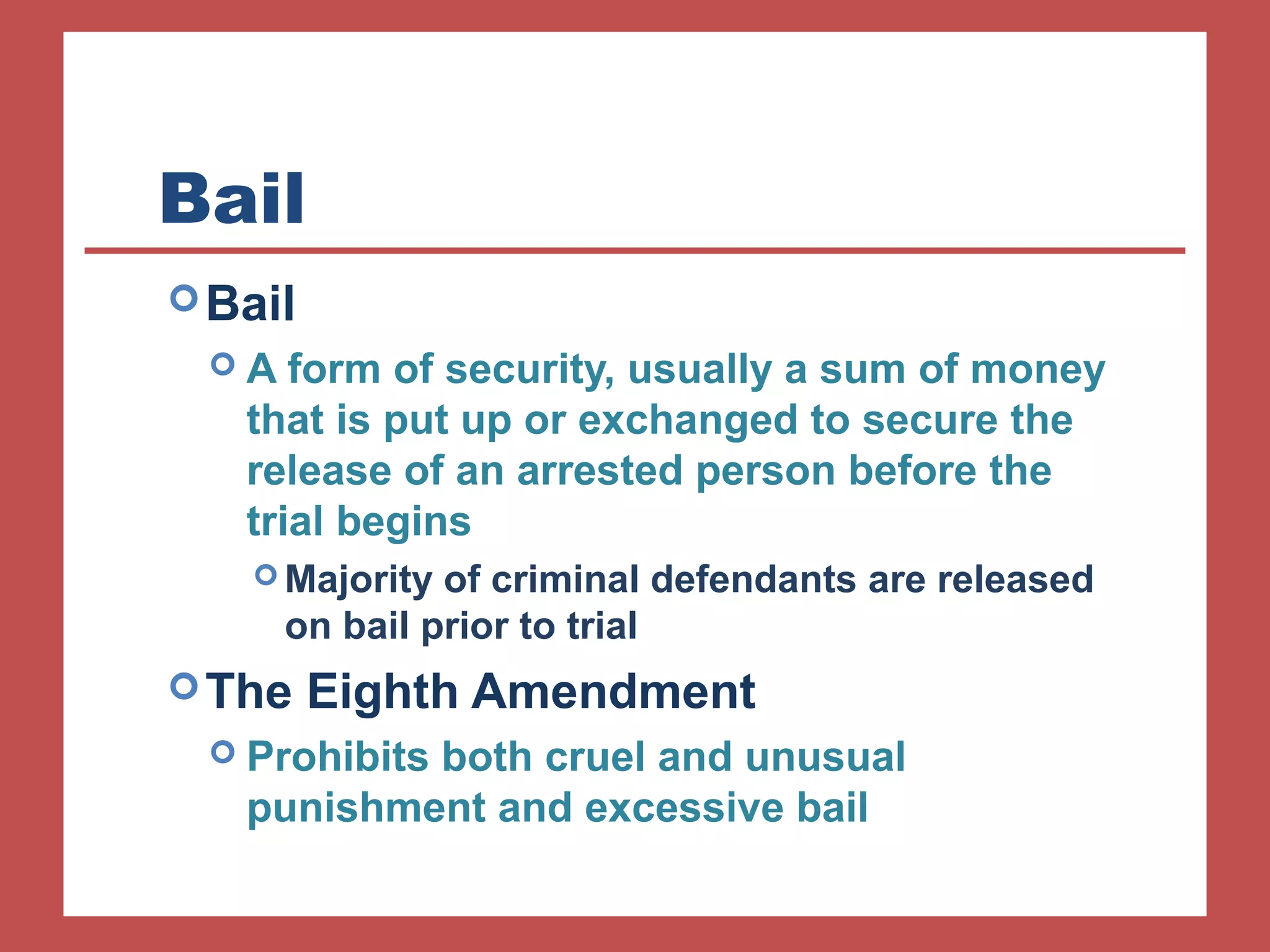 Bail 
Bail 
 A form of security, usually a sum of money 
that is put up or exchanged to secure the 
release of an arrested person before the 
trial begins 
Majority of criminal defendants are released 
on bail prior to trial 
The Eighth Amendment 
 Prohibits both cruel and unusual 
punishment and excessive bail 
 