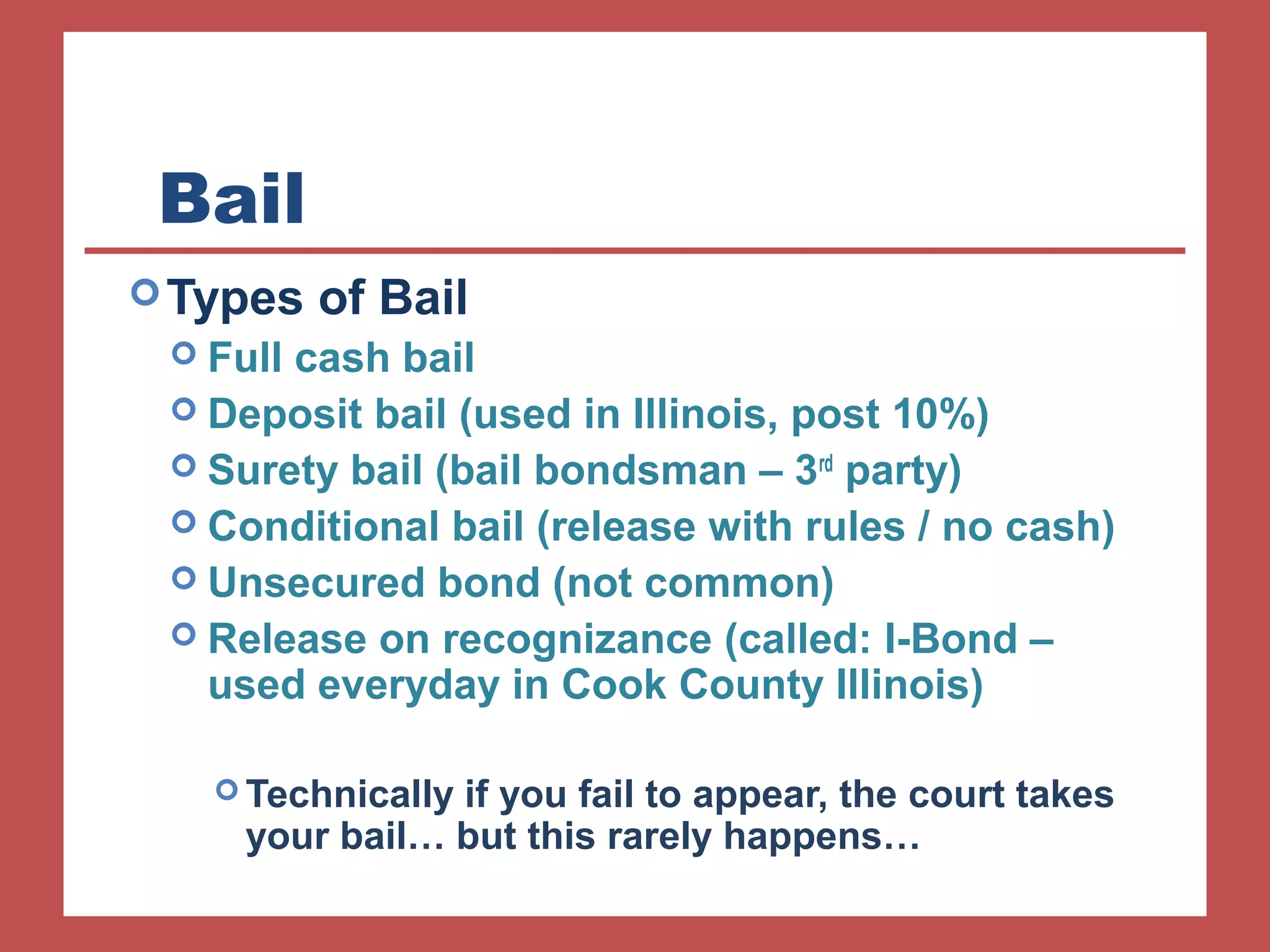 Bail 
Types of Bail 
 Full cash bail 
 Deposit bail (used in Illinois, post 10%) 
 Surety bail (bail bondsman – 3rd party) 
 Conditional bail (release with rules / no cash) 
 Unsecured bond (not common) 
 Release on recognizance (called: I-Bond – 
used everyday in Cook County Illinois) 
Technically if you fail to appear, the court takes 
your bail… but this rarely happens… 
 