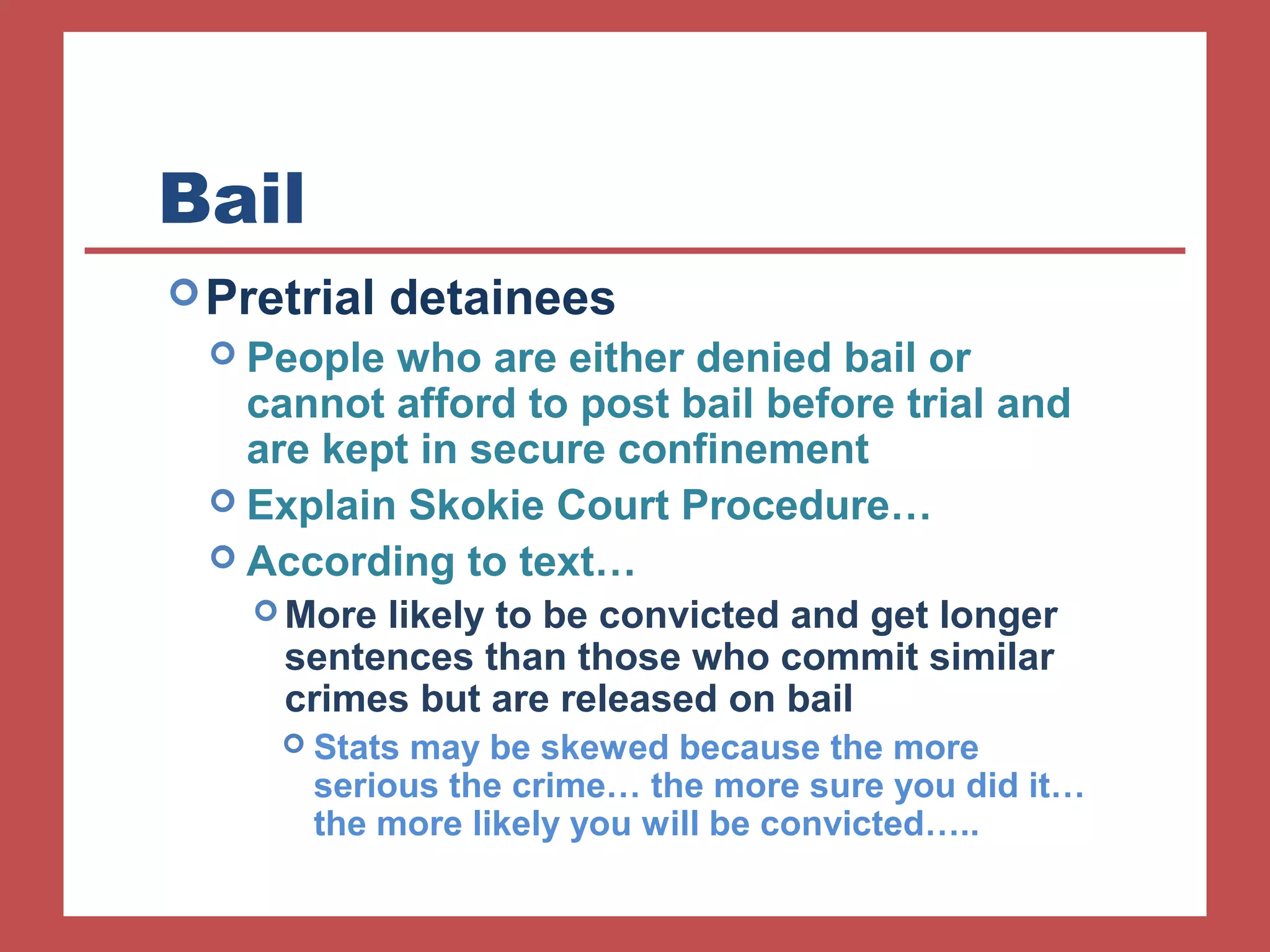 Bail 
Pretrial detainees 
 People who are either denied bail or 
cannot afford to post bail before trial and 
are kept in secure confinement 
 Explain Skokie Court Procedure… 
 According to text… 
More likely to be convicted and get longer 
sentences than those who commit similar 
crimes but are released on bail 
 Stats may be skewed because the more 
serious the crime… the more sure you did it… 
the more likely you will be convicted….. 
 
