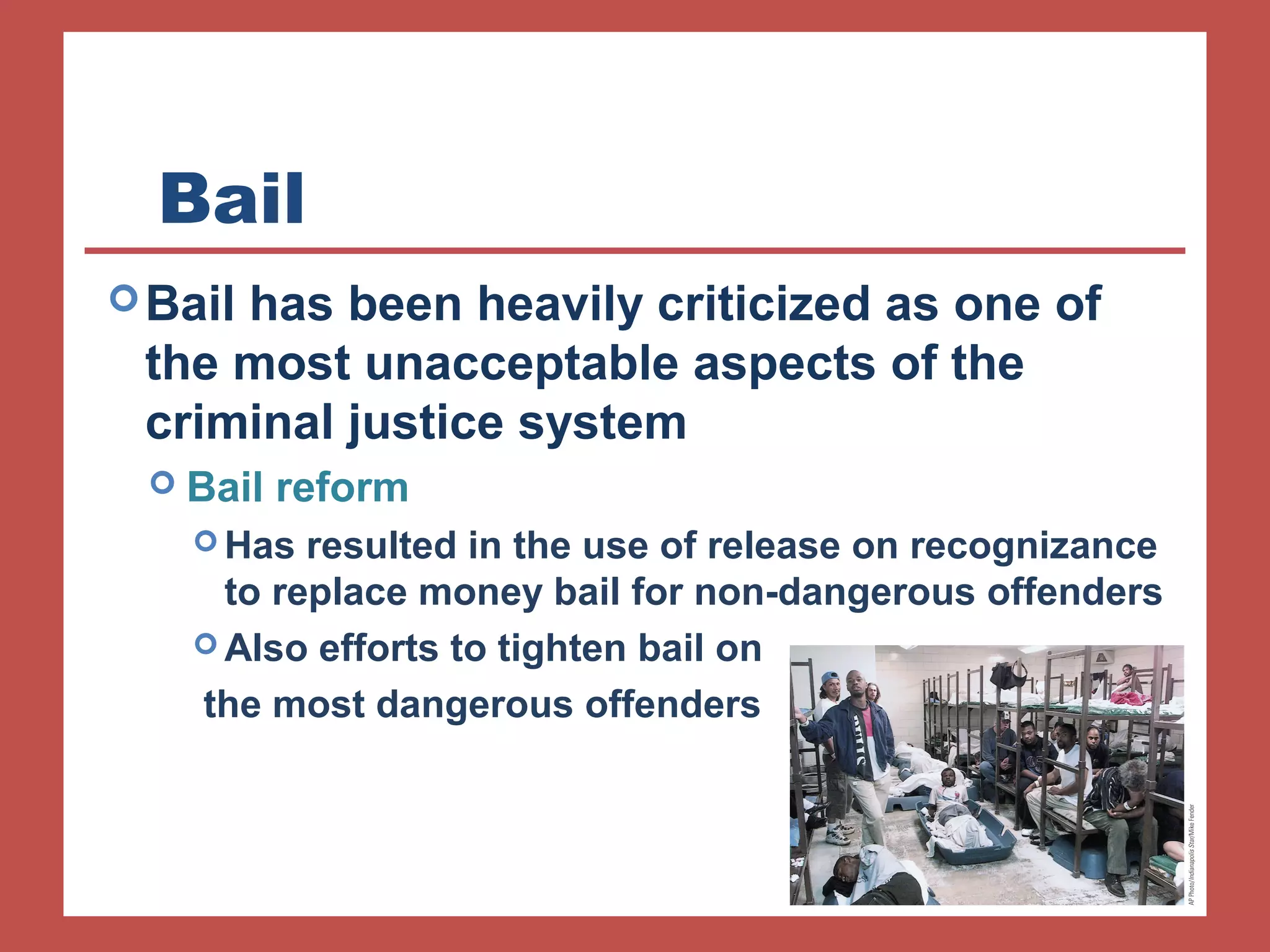 Bail 
Bail has been heavily criticized as one of 
the most unacceptable aspects of the 
criminal justice system 
 Bail reform 
Has resulted in the use of release on recognizance 
to replace money bail for non-dangerous offenders 
Also efforts to tighten bail on 
the most dangerous offenders 
 
