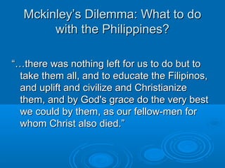 MMcckkiinnlleeyy’’ss DDiilleemmmmaa:: WWhhaatt ttoo ddoo 
wwiitthh tthhee PPhhiilliippppiinneess?? 
““……tthheerree wwaass nnootthhiinngg lleefftt ffoorr uuss ttoo ddoo bbuutt ttoo 
ttaakkee tthheemm aallll,, aanndd ttoo eedduuccaattee tthhee FFiilliippiinnooss,, 
aanndd uupplliifftt aanndd cciivviilliizzee aanndd CChhrriissttiiaanniizzee 
tthheemm,, aanndd bbyy GGoodd''ss ggrraaccee ddoo tthhee vveerryy bbeesstt 
wwee ccoouulldd bbyy tthheemm,, aass oouurr ffeellllooww--mmeenn ffoorr 
wwhhoomm CChhrriisstt aallssoo ddiieedd..”” 
 