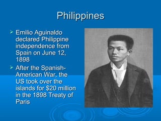 PPhhiilliippppiinneess 
 EEmmiilliioo AAgguuiinnaallddoo 
ddeeccllaarreedd PPhhiilliippppiinnee 
iinnddeeppeennddeennccee ffrroomm 
SSppaaiinn oonn JJuunnee 1122,, 
11889988 
 AAfftteerr tthhee SSppaanniisshh-- 
AAmmeerriiccaann WWaarr,, tthhee 
UUSS ttooookk oovveerr tthhee 
iissllaannddss ffoorr $$2200 mmiilllliioonn 
iinn tthhee 11889988 TTrreeaattyy ooff 
PPaarriiss 
 