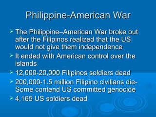 PPhhiilliippppiinnee--AAmmeerriiccaann WWaarr 
 TThhee PPhhiilliippppiinnee––AAmmeerriiccaann WWaarr bbrrookkee oouutt 
aafftteerr tthhee FFiilliippiinnooss rreeaalliizzeedd tthhaatt tthhee UUSS 
wwoouulldd nnoott ggiivvee tthheemm iinnddeeppeennddeennccee 
 IItt eennddeedd wwiitthh AAmmeerriiccaann ccoonnttrrooll oovveerr tthhee 
iissllaannddss 
 1122,,000000--2200,,000000 FFiilliippiinnooss ssoollddiieerrss ddeeaadd 
 220000,,000000--11..55 mmiilllliioonn FFiilliippiinnoo cciivviilliiaannss ddiiee-- 
SSoommee ccoonntteenndd UUSS ccoommmmiitttteedd ggeennoocciiddee 
 44,,116655 UUSS ssoollddiieerrss ddeeaadd 
 