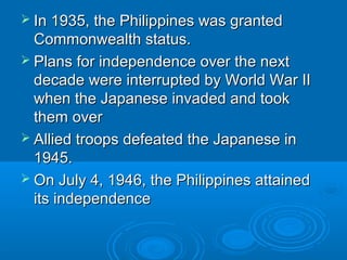  In 1935, the PPhhiilliippppiinneess wwaass ggrraanntteedd 
CCoommmmoonnwweeaalltthh ssttaattuuss.. 
 PPllaannss ffoorr iinnddeeppeennddeennccee oovveerr tthhee nneexxtt 
ddeeccaaddee wweerree iinntteerrrruupptteedd bbyy WWoorrlldd WWaarr IIII 
wwhheenn tthhee JJaappaanneessee iinnvvaaddeedd aanndd ttooookk 
tthheemm oovveerr 
 AAlllliieedd ttrrooooppss ddeeffeeaatteedd tthhee JJaappaanneessee iinn 
11994455.. 
 OOnn JJuullyy 44,, 11994466,, tthhee PPhhiilliippppiinneess aattttaaiinneedd 
iittss iinnddeeppeennddeennccee 
 