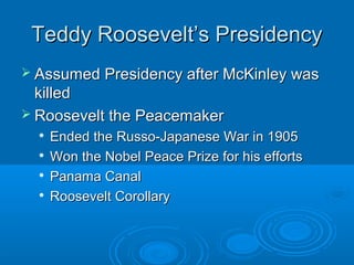 TTeeddddyy RRoooosseevveelltt’’ss PPrreessiiddeennccyy 
 AAssssuummeedd PPrreessiiddeennccyy aafftteerr MMccKKiinnlleeyy wwaass 
kkiilllleedd 
 RRoooosseevveelltt tthhee PPeeaacceemmaakkeerr 
 EEnnddeedd tthhee RRuussssoo--JJaappaanneessee WWaarr iinn 11990055 
 WWoonn tthhee NNoobbeell PPeeaaccee PPrriizzee ffoorr hhiiss eeffffoorrttss 
 PPaannaammaa CCaannaall 
 RRoooosseevveelltt CCoorroollllaarryy 
 