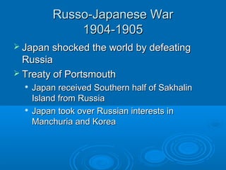 RRuussssoo--JJaappaanneessee WWaarr 
11990044--11990055 
 JJaappaann sshhoocckkeedd tthhee wwoorrlldd bbyy ddeeffeeaattiinngg 
RRuussssiiaa 
 TTrreeaattyy ooff PPoorrttssmmoouutthh 
 JJaappaann rreecceeiivveedd SSoouutthheerrnn hhaallff ooff SSaakkhhaalliinn 
IIssllaanndd ffrroomm RRuussssiiaa 
 JJaappaann ttooookk oovveerr RRuussssiiaann iinntteerreessttss iinn 
MMaanncchhuurriiaa aanndd KKoorreeaa 
 