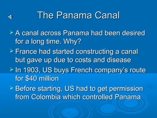 TThhee PPaannaammaa CCaannaall 
 AA ccaannaall aaccrroossss PPaannaammaa hhaadd bbeeeenn ddeessiirreedd 
ffoorr aa lloonngg ttiimmee.. WWhhyy?? 
 FFrraannccee hhaadd ssttaarrtteedd ccoonnssttrruuccttiinngg aa ccaannaall 
bbuutt ggaavvee uupp dduuee ttoo ccoossttss aanndd ddiisseeaassee 
 IInn 11990033,, UUSS bbuuyyss FFrreenncchh ccoommppaannyy’’ss rroouuttee 
ffoorr $$4400 mmiilllliioonn 
 BBeeffoorree ssttaarrttiinngg,, UUSS hhaadd ttoo ggeett ppeerrmmiissssiioonn 
ffrroomm CCoolloommbbiiaa wwhhiicchh ccoonnttrroolllleedd PPaannaammaa 
 